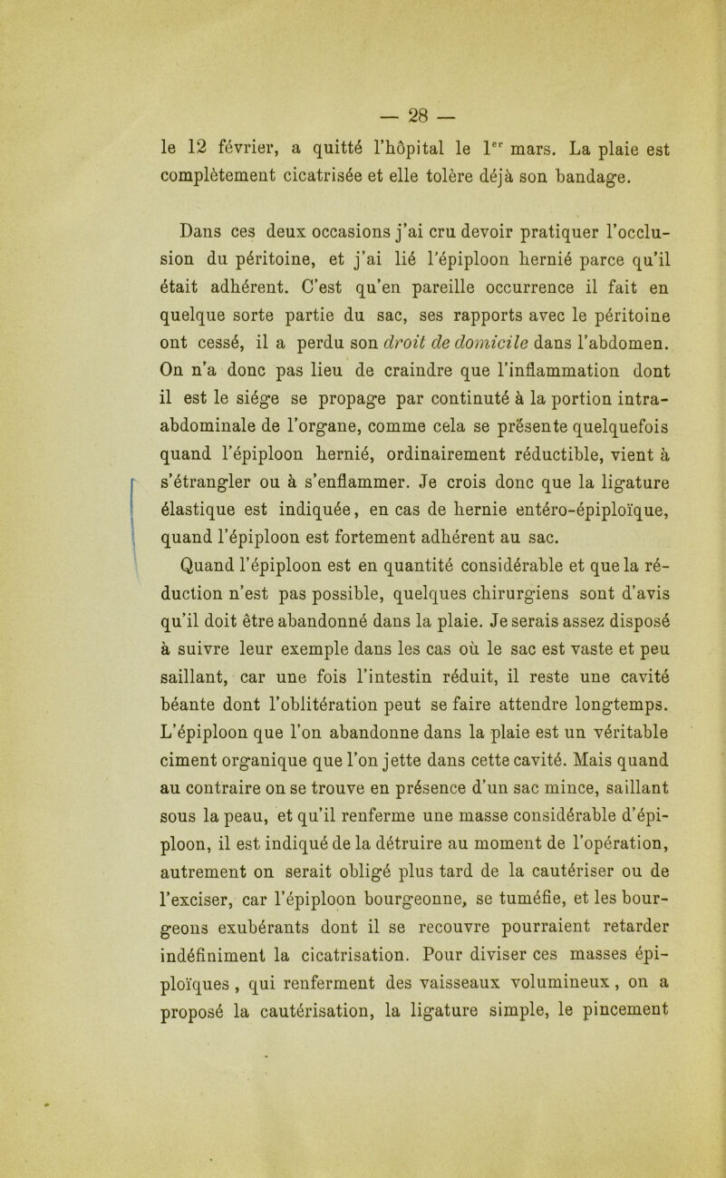 le 12 février, a quitté l’hôpital le P mars. La plaie est complètement cicatrisée et elle tolère déjà son bandage. Dans ces deux occasions j’ai cru devoir pratiquer l’occlu- sion du péritoine, et j’ai lié l’épiploon hernié parce qu’il était adhérent. C’est qu’en pareille occurrence il fait en quelque sorte partie du sac, ses rapports avec le péritoine ont cessé, il a perdu son droit de domicile dans l’abdomen. On n’a donc pas lieu de craindre que l’inflammation dont il est le siège se propage par continuté à la portion intra- abdominale de l’organe, comme cela se présente quelquefois quand l’épiploon hernié, ordinairement réductible, vient à s’étrangler ou à s’enflammer. Je crois donc que la ligature élastique est indiquée, en cas de hernie entéro-épiploïque, quand l’épiploon est fortement adhérent au sac. Quand l’épiploon est en quantité considérable et que la ré- duction n’est pas possible, quelques chirurgiens sont d’avis qu’il doit être abandonné dans la plaie. Je serais assez disposé à suivre leur exemple dans les cas oii le sac est vaste et peu saillant, car une fois l’intestin réduit, il reste une cavité béante dont l’oblitération peut se faire attendre longtemps. L’épiploon que l’on abandonne dans la plaie est un véritable ciment organique que l’on jette dans cette cavité. Mais quand au contraire on se trouve en présence d’un sac mince, saillant sous la peau, et qu’il renferme une masse considérable d’épi- ploon, il est indiqué de la détruire au moment de l’opération, autrement on serait obligé plus tard de la cautériser ou de l’exciser, car l’épiploon bourgeonne, se tuméfie, et les bour- geons exubérants dont il se recouvre pourraient retarder indéfiniment la cicatrisation. Pour diviser ces masses épi- ploïques , qui renferment des vaisseaux volumineux, on a proposé la cautérisation, la ligature simple, le pincement