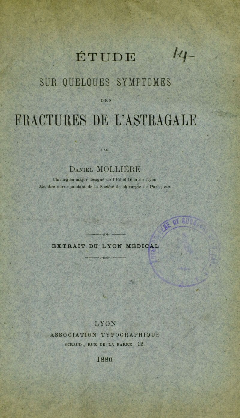 SUR QUELQUES SYMPTOMES DES FRACTURES DE L’ASTRAGALE PAR Daniel MOLLIERE Chiriirgieu-major désigné de l’Hôtel-Dieu do Lyon, Membre correspondant de la Société de chirurgie de Paris, etc. EXTRAIT DU LYON MEDICAL LYON ASSOCIATION TYPOGRAPHIQUE GIRAUD, RUE DE LA BARRE, 12, 1880