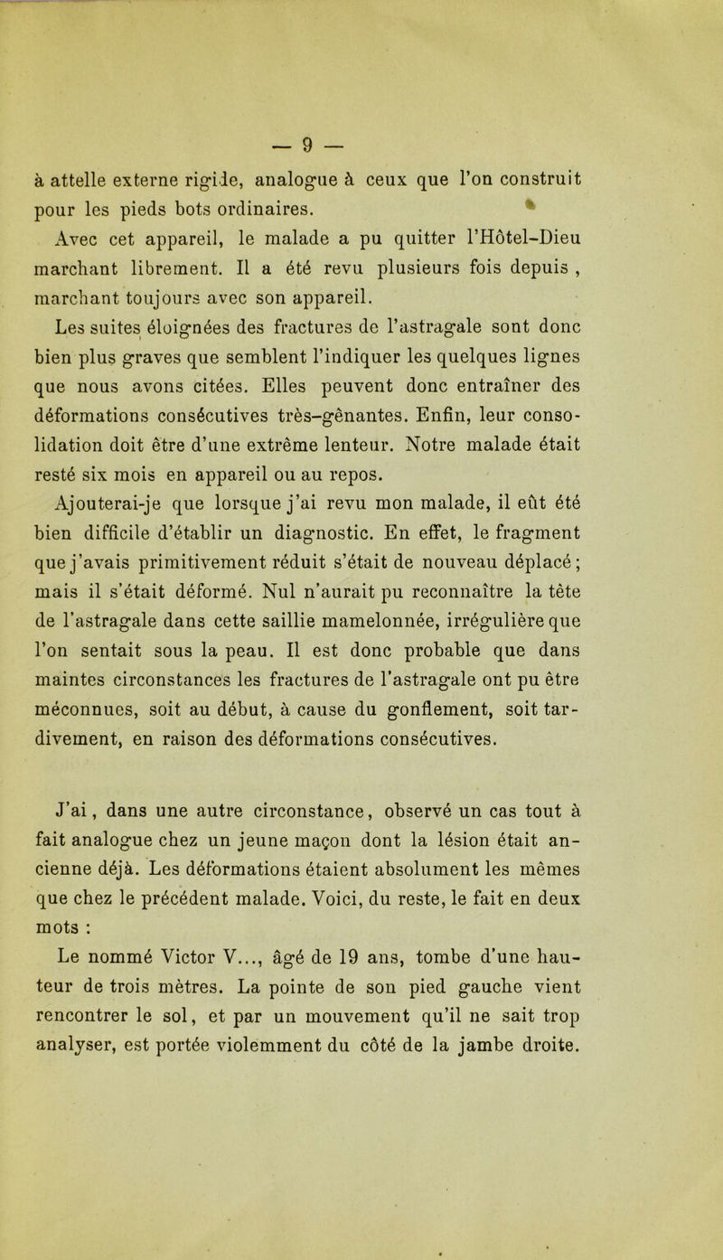 à attelle externe rig*ile, analogue à ceux que l’on construit pour les pieds bots ordinaires. ^ Avec cet appareil, le malade a pu quitter l’Hôtel-Dieu marchant librement. Il a été revu plusieurs fois depuis , marchant toujours avec son appareil. Les suites éloignées des fractures de l’astragale sont donc bien plus graves que semblent l’indiquer les quelques lignes que nous avons citées. Elles peuvent donc entraîner des déformations consécutives très-gênantes. Enfin, leur conso- lidation doit être d’une extrême lenteur. Notre malade était resté six mois en appareil ou au repos. Ajouterai-je que lorsque j’ai revu mon malade, il eût été bien difficile d’établir un diagnostic. En effet, le fragment que j’avais primitivement réduit s’était de nouveau déplacé; mais il s’était déformé. Nul n’aurait pu reconnaître la tête de l’astragale dans cette saillie mamelonnée, irrégulière que l’on sentait sous la peau. Il est donc probable que dans maintes circonstances les fractures de l’astragale ont pu être méconnues, soit au début, à cause du gonflement, soit tar- divement, en raison des déformations consécutives. J’ai, dans une autre circonstance, observé un cas tout à fait analogue chez un jeune maçon dont la lésion était an- cienne déjà. Les déformations étaient absolument les mêmes que chez le précédent malade. Voici, du reste, le fait en deux mots : Le nommé Victor V..., âgé de 19 ans, tombe d’une hau- teur de trois mètres. La pointe de son pied gauche vient rencontrer le sol, et par un mouvement qu’il ne sait trop analyser, est portée violemment du côté de la jambe droite.