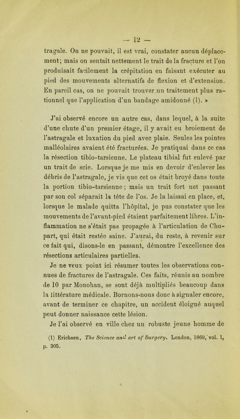 trag-ale. On ne ponvait, il est vrai, constater aucun déplace- ment; mais on sentait nettement le trait delà fracture et l’on produisait facilement la crépitation en faisant exécuter au pied des mouvements alternatifs de flexion et d’extension. En pareil cas, on ne pouvait trouver un traitement plus ra- tionnel qne l’application d’un bandag’e amidonné (1). » J’ai observé encore un autre cas, dans lequel, à la suite d’une chute d’un premier étag*c, il y avait eu broiement de l’astragale et luxation du pied avec plaie. Seules les pointes malléolaires avaient été fracturées. Je pratiquai dans ce cas la résection tibio-tarsienne. Le plateau tibial fut enlevé par un trait de scie. Lorsque je me mis en devoir d’enlever les débris de l’astragale, je vis que cet os était broyé dans toute la portion tibio-tarsienne ; mais un trait fort net passant par son col séparait la tête de l’os. Je la laissai en place, et, lorsque le malade quitta l’hôpital, je pus constater que les mouvements de l’avant-pied étaient parfaitement libres. L’in- flammation ne s’était pas propagée à l’articulation de Cho- part, qui était restée saine. J’aurai, du reste, à revenir sur ce fait qui, disons-le en passant, démontre l’excellence des résections articulaires partielles. Je ne veux point ici résumer toutes les observations con- nues de fractures de l’astragale. Ces faits, réunis au nombre de 10 par Monohan, se sont déjà multipliés beaucoup dans la littérature médicale. Bornons-nous donc à signaler encore, avant de terminer ce chapitre, un accident éloigné auquel peut donner naissance cette lésion. Je l’ai observé en ville chez un robuste jeune homme de (1) Erichsen, The Science and art of Surgery. London, 1869,'vol. I, p. 305.