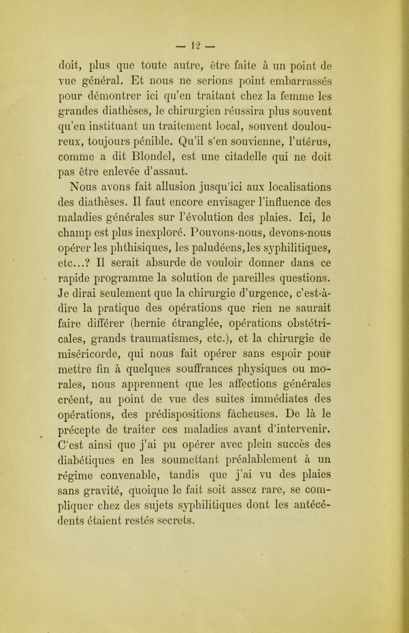 doit, plus que toute autre, être faite à un point de vue général. Et nous ne serions point embarrassés pour démontrer ici qu’en traitant chez la femme les grandes diathèses, le chirurgien réussira plus souvent qu’en instituant un traitement local, souvent doulou- reux, toujours pénible. Qu’il s’en souvienne, l’utérus, comme a dit Blondel, est une citadelle qui ne doit pas être enlevée d’assaut. Nous avons fait allusion jusqu’ici aux localisations des diathèses. Il faut encore envisager l’influence des maladies générales sur l’évolution des plaies. Ici, le champ est plus inexploré. Pouvons-nous, devons-nous opérer les phthisiques, les paludéens, les syphilitiques, etc...? Il serait absurde de vouloir donner dans ce rapide programme la solution de pareilles questions. Je dirai seulement que la chirurgie d’urgence, c’est-à- dire la pratique des opérations que rien ne saurait faire différer (hernie étranglée, opérations obstétri- cales, grands traumatismes, etc.), et la chirurgie de miséricorde, qui nous fait opérer sans espoir pour mettre fin à quelques souffrances physiques ou mo- rales, nous apprennent que les affections générales créent, au point de vue des suites immédiates des opérations, des prédispositions fâcheuses. De là le précepte de traiter ces maladies avant d'intervenir. C’est ainsi que j’ai pu opérer avec plein succès des diabétiques en les soumettant préalablement à un régime convenable, tandis que j’ai vu des plaies sans gravité, quoique le fait soit assez rare, se com- pliquer chez des sujets syphilitiques dont les antécé- dents étaient restés secrets.