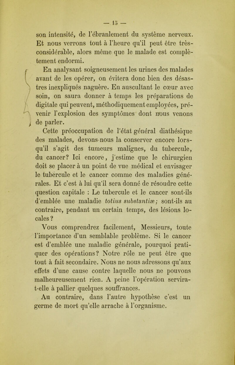 son intensité, de l’ébranlement du système nerveux. Et nous verrons tout à l’heure qu’il peut être très- considérable, alors meme que le malade est complè- tement endormi. (. En analysant soigneusement les urines des malades avant de les opérer, on évitera donc bien des désas- x très inexpliqués naguère. En auscultant le cœur avec soin, on saura donner à temps les préparations de digitale qui peuvent, méthodiquement employées, pré- - ' venir l’explosion des symptômes dont nous venons , de parler. Cette préoccupation de l’état général diathésique des malades, devons-nous la conserver encore lors- qu’il s’agit des tumeurs malignes, du tubercule, du cancer? Ici encore, j’estime que le chirurgien doit se placer à un point de vue médical et envisager le tubercule et le cancer comme des maladies géné- rales. Et c’est à lui qu’il sera donné de résoudre cette question capitale : Le tubercule et le cancer sont-ils d’emblée une maladie totius substantiæ ; sont-ils au contraire, pendant un certain temps, des lésions lo- cales ? Vous comprendrez facilement, Messieurs, toute l’importance d’un semblable problème. Si le cancer est d’emblée une maladie générale, pourquoi prati- quer des opérations? Notre rôle ne peut être que tout à fait secondaire. Nous ne nous adressons qu’aux effets d’une cause contre laquelle nous ne pouvons malheureusement rien. A peine l’opération servira- t-elle à pallier quelques souffrances. Au contraire, dans l’autre hypothèse c’est un germe de mort qu’elle arrache à l’organisme.