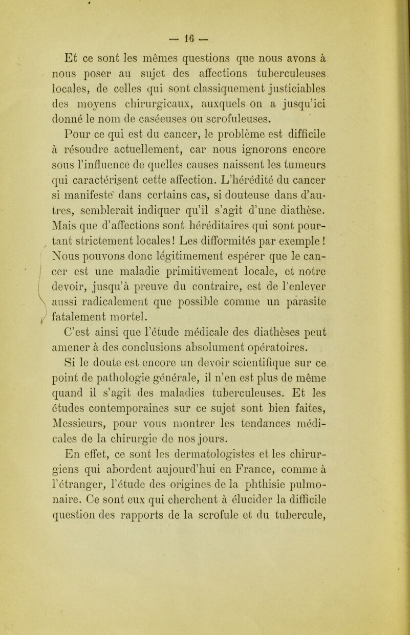 ê — 16 — Et ce sont les mêmes questions que nous avons à nous poser au sujet des affections tuberculeuses locales, de celles qui sont classiquement justiciables des moyens chirurgicaux, auxquels on a jusqu’ici donné le nom de caséeuses ou scrofuleuses. Pour ce qui est du cancer, le problème est difficile à résoudre actuellement, car nous ignorons encore sous l’influence de quelles causes naissent les tumeurs qui caractérisent cette affection. L’hérédité du cancer si manifeste dans certains cas, si douteuse dans d’au- tres, semblerait indiquer qu’il s’agit d’une diathèse. Mais que d’affections sont héréditaires qui sont pour- tant strictement locales! Les difformités par exemple ! Nous pouvons donc légitimement espérer que le can- cer est une maladie primitivement locale, et notre devoir, jusqu’à preuve du contraire, est de l’enlever aussi radicalement que possible comme un parasite fatalement mortel. C’est ainsi que l’étude médicale des diathèses peut amener à des conclusions absolument opératoires. Si le doute est encore un devoir scientifique sur ce point de pathologie générale, il n’en est plus de même quand il s’agit des maladies tuberculeuses. Et les études contemporaines sur ce sujet sont bien faites, Messieurs, pour vous montrer les tendances médi- cales de la chirurgie de nos jours. En effet, ce sont les dermatologistes et les chirur- giens qui abordent aujourd’hui en France, comme à l’étranger, l’étude des origines de la phthisie pulmo- naire. Ce sont eux qui cherchent à élucider la difficile question des rapports de la scrofule et du tubercule,