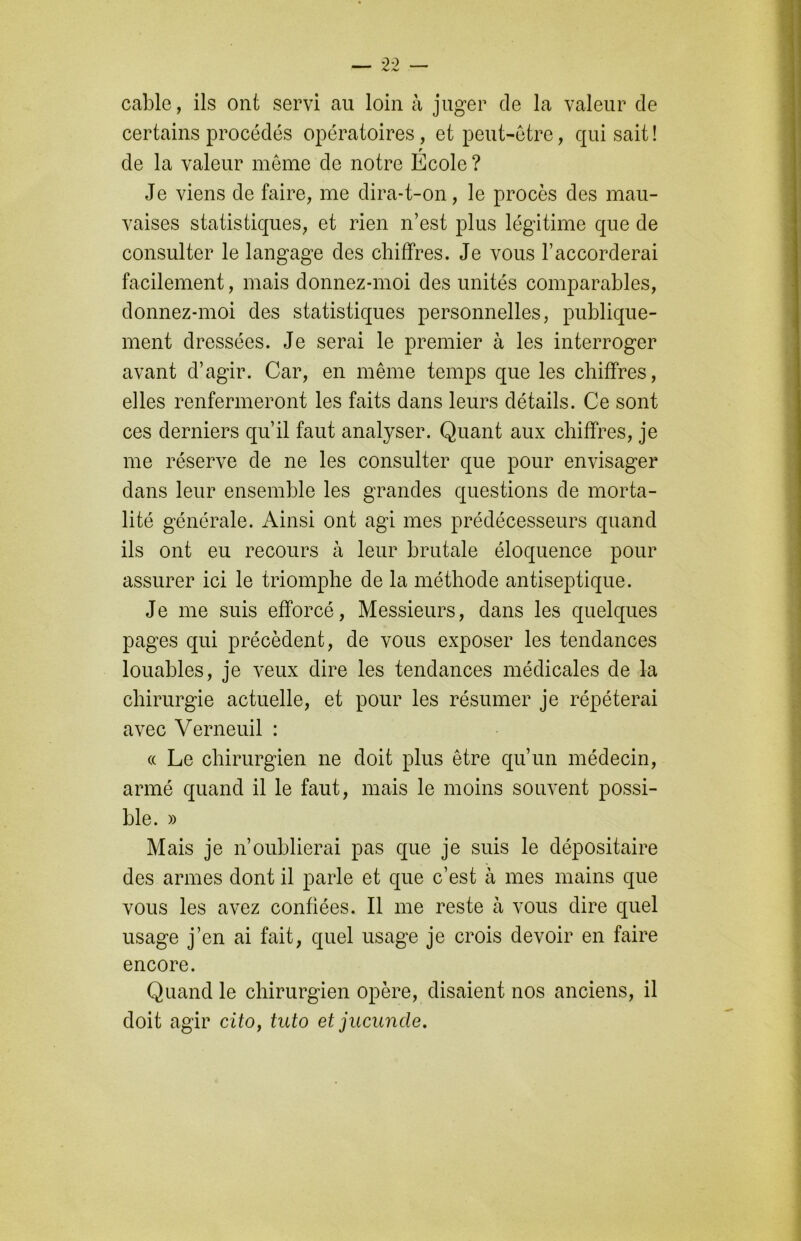 cable, ils ont servi au loin à juger de la valeur de certains procédés opératoires, et peut-être, qui sait ! r de la valeur meme de notre Ecole ? Je viens de faire, me dira-t-on, le procès des mau- vaises statistiques, et rien n’est plus légitime que de consulter le langage des chiffres. Je vous l’accorderai facilement, mais donnez-moi des unités comparables, donnez-moi des statistiques personnelles, publique- ment dressées. Je serai le premier à les interroger avant d’agir. Car, en même temps que les chiffres, elles renfermeront les faits dans leurs détails. Ce sont ces derniers qu’il faut analyser. Quant aux chiffres, je me réserve de ne les consulter que pour envisager dans leur ensemble les grandes questions de morta- lité générale. Ainsi ont agi mes prédécesseurs quand ils ont eu recours à leur brutale éloquence pour assurer ici le triomphe de la méthode antiseptique. Je me suis efforcé, Messieurs, dans les quelques pages qui précèdent, de vous exposer les tendances louables, je veux dire les tendances médicales de la chirurgie actuelle, et pour les résumer je répéterai avec Verneuil : « Le chirurgien ne doit plus être qu’un médecin, armé quand il le faut, mais le moins souvent possi- ble. » Mais je n’oublierai pas que je suis le dépositaire des armes dont il parle et que c’est à mes mains que vous les avez confiées. Il me reste à vous dire quel usage j’en ai fait, quel usage je crois devoir en faire encore. Quand le chirurgien opère, disaient nos anciens, il doit agir cito, tuto et jucuncle.