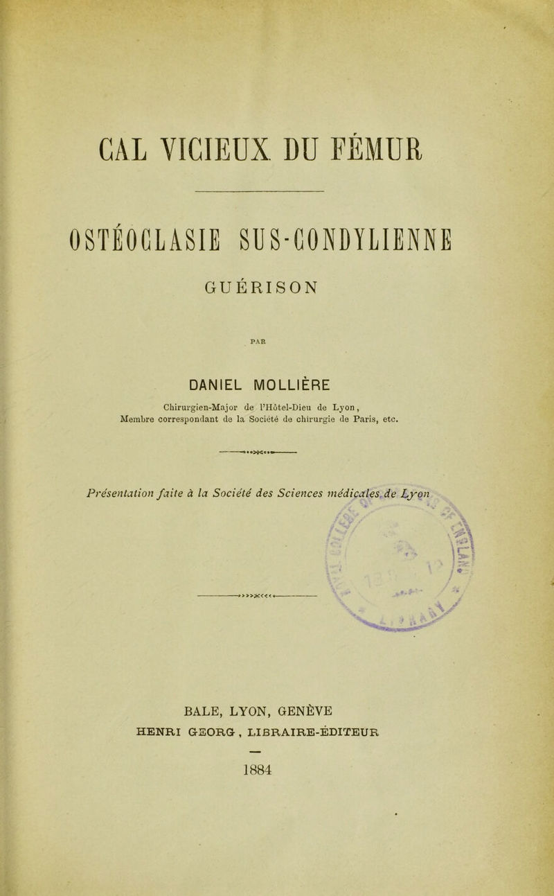 CAL VICIEUX. DU FEMUR OSTÉOCLASIE SUS-CONDYLIENNE GUÉRISON PAR DANIEL MOLLIÈRE Chirurgien-Major de l’Hôtel-Dieu de Lyon, Membre correspondant de la Société de chirurgie de Paris, etc. Présentation faite à la Société des Sciences médicales de Lyon > >>X<< < BALE, LYON, GENÈVE HENRI GEORG , LIBRAIRE-ÉDITEUR 1884