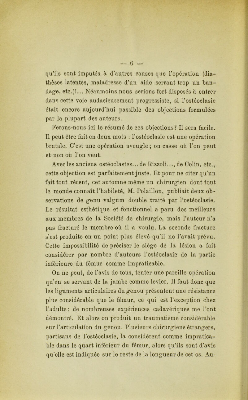 (3 qu’ils sont imputés à d’autres causes que l’opération (dia- thèses latentes, maladresse d’un aide serrant trop un ban- dage, etc.)!... Néanmoins nous serions fort disposés à entrer dans cette voie audacieusement progressiste, si l’ostéoclasie était encore aujourd’hui passible des objections formulées par la plupart des auteurs. Ferons-nous ici le résumé de ces objections? Il sera facile. Il peut être fait en deux mots : l’ostéoclasie est une opération brutale. C’est une opération aveugle ; on casse où l’on peut et non où l’on veut. Avecles anciens ostéoclastes... de Rizzoli..., de Colin, etc., cette objection est parfaitement juste. Et pour ne citer qu’un fait tout récent, cet automne même un chirurgien dont tout le monde connaît l’habileté, M. Polaillon, publiait deux ob- servations de genu valgum double traité par l’ostéoclasie. Le résultat esthétique et fonctionnel a paru des meilleurs aux membres de la Société de chirurgie, mais l’auteur n’a pas fracturé le membre où il a voulu. La seconde fracture s’est produite en un point plus élevé qu’il ne l’avait prévu. Cette impossibilité de préciser le siège de la lésion a fait considérer par nombre d’auteurs l’ostéoclasie de la partie inférieure du fémur comme impraticable. On ne peut, de l’avis de tous, tenter une pareille opération qu’en se servant de la jambe comme levier. Il faut donc que les ligaments articulaires du genou présentent une résistance plus considérable que le fémur, ce qui est l’exception chez l’adulte ; de nombreuses expériences cadavériques me l’ont démontré. Et alors on produit un traumatisme considérable sur l’articulation du genou. Plusieurs chirurgiens étrangers, partisans de l’ostéoclasie, la considèrent comme impratica- ble dans le quart inférieur du fémur, alors qu’ils sont d’avis qu’elle est indiquée sur le reste de la longueur de cet os. Au-