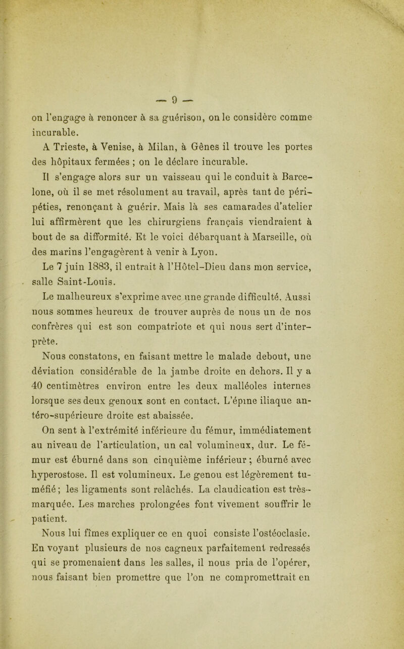 incurable. A Trieste, à Venise, à Milan, à Gènes il trouve les portes des hôpitaux fermées ; on le déclare incurable. Il s’engage alors sur un vaisseau qui le conduit à Barce- lone, où il se met résolument au travail, après tant de péri- péties, renonçant à guérir. Mais là ses camarades d’atelier lui affirmèrent que les chirurgiens français viendraient à bout de sa difformité. Et le voici débarquant à Marseille, où des marins l’engagèrent à venir à Lyon. Le 7 juin 1883, il entrait à l’Hôtel-Dieu dans mon service, salle Saint-Louis. Le malheureux s'exprime avec une grande difficulté. Aussi nous sommes heureux de trouver auprès de nous un de nos confrères qui est son compatriote et qui nous sert d’inter- prète. Nous constatons, en faisant mettre le malade debout, une déviation considérable de la jambe droite en dehors. Il y a 40 centimètres environ entre les deux malléoles internes lorsque ses deux genoux sont en contact. L’épme iliaque an- téro-supérieure droite est abaissée. On sent a l’extrémité inférieure du fémur, immédiatement au niveau de l’articulation, un cal volumineux, dur. Le fé- mur est éburné dans son cinquième inférieur ; éburné avec hyperostose. Il est volumineux. Le genou est légèrement tu- méfié; les ligaments sont relâchés. La claudication est très- marquée. Les marches prolongées font vivement souffrir le patient. Nous lui finies expliquer ce en quoi consiste l’ostéoclasie. En voyant plusieurs de nos cagneux parfaitement redressés qui se promenaient dans les salles, il nous pria de l’opérer, nous faisant bien promettre que l’on ne compromettrait en