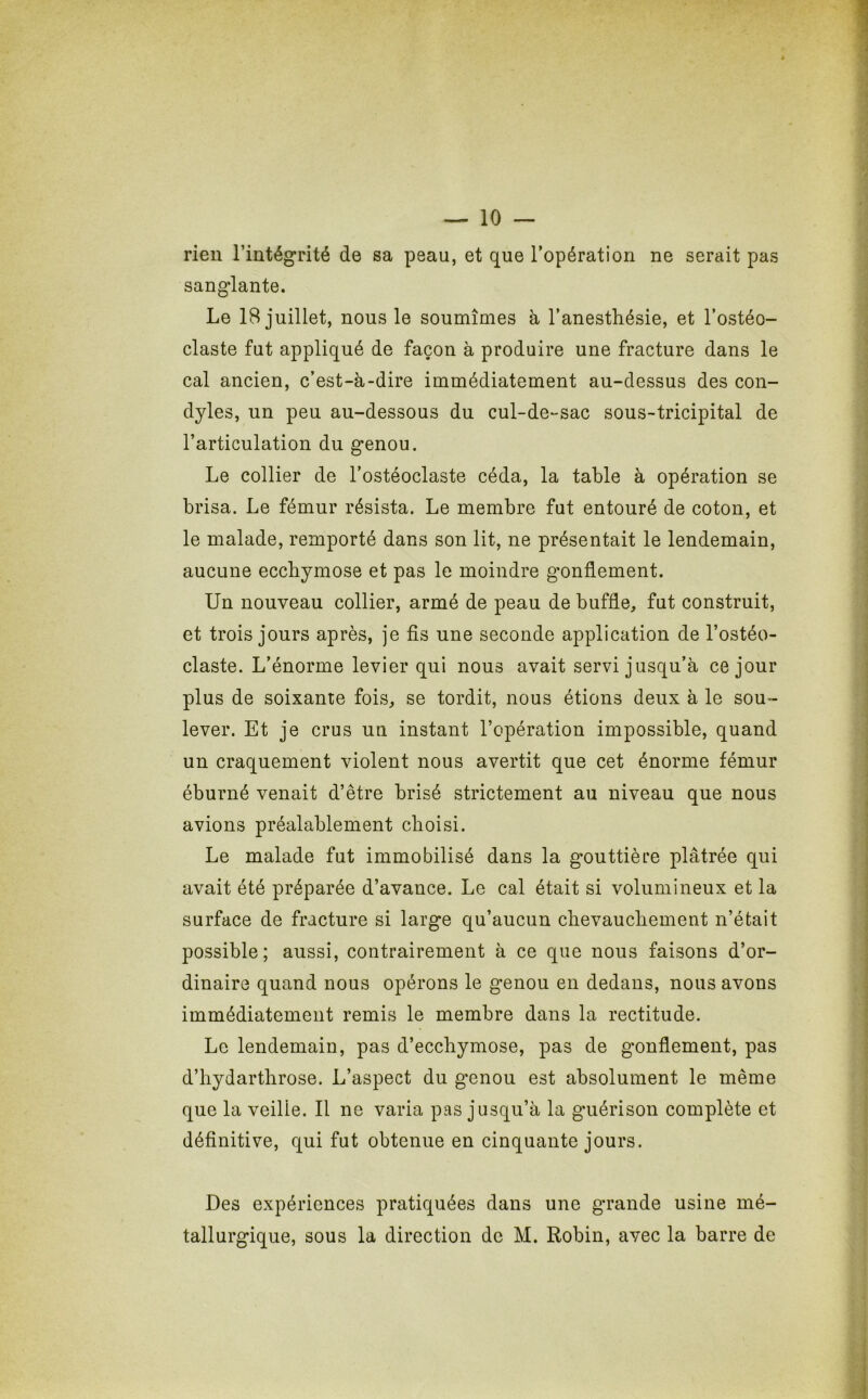 rien l’intégrité de sa peau, et que l’opération ne serait pas sanglante. Le 18 juillet, nous le soumîmes à l’anesthésie, et l’ostéo- claste fut appliqué de façon à produire une fracture dans le cal ancien, c’est-à-dire immédiatement au-dessus des con- dyles, un peu au-dessous du cul-de-sac sous-tricipital de l’articulation du genou. Le collier de l’ostéoclaste céda, la table à opération se brisa. Le fémur résista. Le membre fut entouré de coton, et le malade, remporté dans son lit, ne présentait le lendemain, aucune ecchymose et pas le moindre gonflement. Un nouveau collier, armé de peau de buffle, fut construit, et trois jours après, je fis une seconde application de l’ostéo- claste. L’énorme levier qui nous avait servi jusqu’à ce jour plus de soixante fois, se tordit, nous étions deux à le sou- lever. Et je crus un instant l’opération impossible, quand un craquement violent nous avertit que cet énorme fémur éburné venait d’être brisé strictement au niveau que nous avions préalablement choisi. Le malade fut immobilisé dans la gouttière plâtrée qui avait été préparée d’avance. Le cal était si volumineux et la surface de fracture si large qu’aucun chevauchement n’était possible; aussi, contrairement à ce que nous faisons d’or- dinaire quand nous opérons le genou en dedans, nous avons immédiatement remis le membre dans la rectitude. Le lendemain, pas d’ecchymose, pas de gonflement, pas d’hydarthrose. L’aspect du genou est absolument le même que la veilie. Il ne varia pas jusqu’à la guérison complète et définitive, qui fut obtenue en cinquante jours. Des expériences pratiquées dans une grande usine mé- tallurgique, sous la direction de M. Robin, avec la barre de