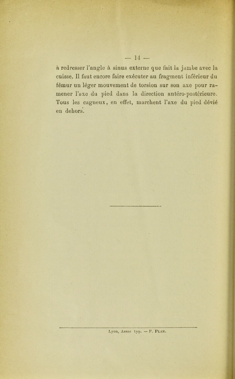 à redresser l’angle à sinus externe que fait la jambe avec la cuisse. 11 faut encore faire exécuter au fragment inférieur du fémur un léger mouvement de torsion sur son axe pour ra- mener l’axe du pied dans la direction antéro-postérieure. Tous les cagneux, en effet, marchent l’axe du pied dévié « en dehors. Lyon, Assoo typ. — F. Plan.