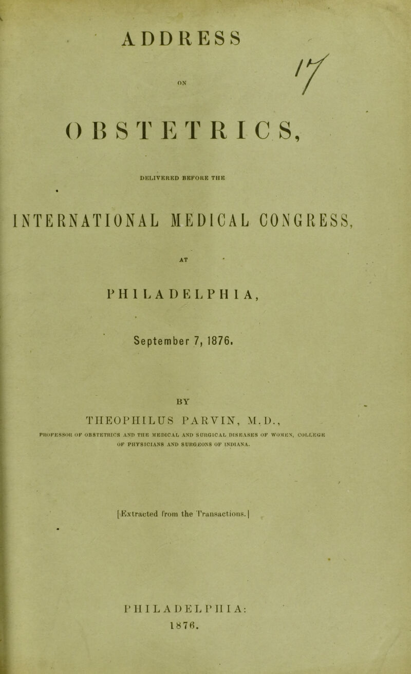 0 B S T E T R I C S, DELIVERED BEFORE THE INTERNATIONAL MEDICAL CONGRESS, PHILADELPHI A, » September 7, 1876. i BY THEOPHILUS PARVIS, M.D., PROFESSOR OF OBSTETRICS AND THE MEDICAL AND SURGICAL DISEASES OF WOMEN, COLLEGE OF PHYSICIANS AND SURGEONS OF INDIANA. [Extracted from the Transactions. | P H ILADEL P 11 I A: 1876.