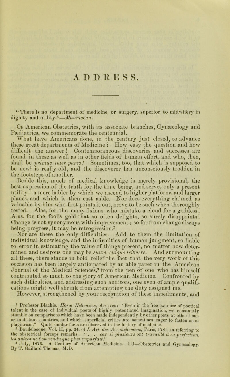 “ There is no department of medicine or surgery, superior to midwifery in dignity and utility'.”—Mauriceau. Of American Obstetrics, with its associate branches, Gynaecology and Paediatrics, we commemorate the centennial. What have Americans done, in the century just closed, to advance these great departments of Medicine ? Plow easy the question and liow difficult the answer! Contemporaneous discoveries and successes are found in these as well as in other fields of human effort, and who, then, shall be primus inter pares ! Sometimes, too, that which is supposed to he new1 2 is really old, and the discoverer has unconsciously trodden in the footsteps of another. Beside this, much of medical knowledge is merely provisional, the best expression of the truth for the time being, and serves only a present utility—a mere ladder by which we ascend to higher platforms and larger planes, and which is then cast aside. Nor does everything claimed as valuable by him who first points it out, prove to be such when thoroughly tested. Alas, for the many Ixions who mistake a cloud for a goddess! Alas, for the fool’s gold that so often delights, so surely disappoints! Change is not synonymous with improvement; so far from change always being progress, it may be retrogression.3 Nor are these the only difficulties. Add to them the limitation of individual knowledge, and the infirmities of human judgment, so liable to error in estimating the value of things present, no matter how deter- mined and desirous one may be suum cuique tribuere. And surmounting all these, there stands in bold relief the fact that the very work of this occasion has been largely anticipated by an able paper in the American Journal of the Medical Sciences,3 from the pen of one who has himself contributed so much to the glory of American Medicine. Confronted by such difficulties, and addressing such auditors, one even of ample qualifi- cations might well shrink from attempting the duty assigned me. Plowever, strengthened by your recognition of these impediments, and 1 Professor Blackie, Horce Hellenicce, observes: “Even in the free exercise of poetical talent in the case of individual poets of highly potentiated imagination, we constantly stumble on comparisons which have been made independently by other poets at other times or in distant countries, and which superficial critics are sometimes eager to fasten on as plagiarism.” Quite similar facts are observed in the history of medicine. 2 Baudelocque, Yol. II, pp. 84, of L'Art cles Accouchemens, Paris, 1781, in referring to the obstetrical forceps remarks: “. . car si plusieurs ont travailU d sa perfection, les autres ne Con rendu que plus imparfait. 3 July, 1876. A Century of American Medicine. Ill—Obstetrics and Gynaecology. By T. Gaillard Thomas, M.l).