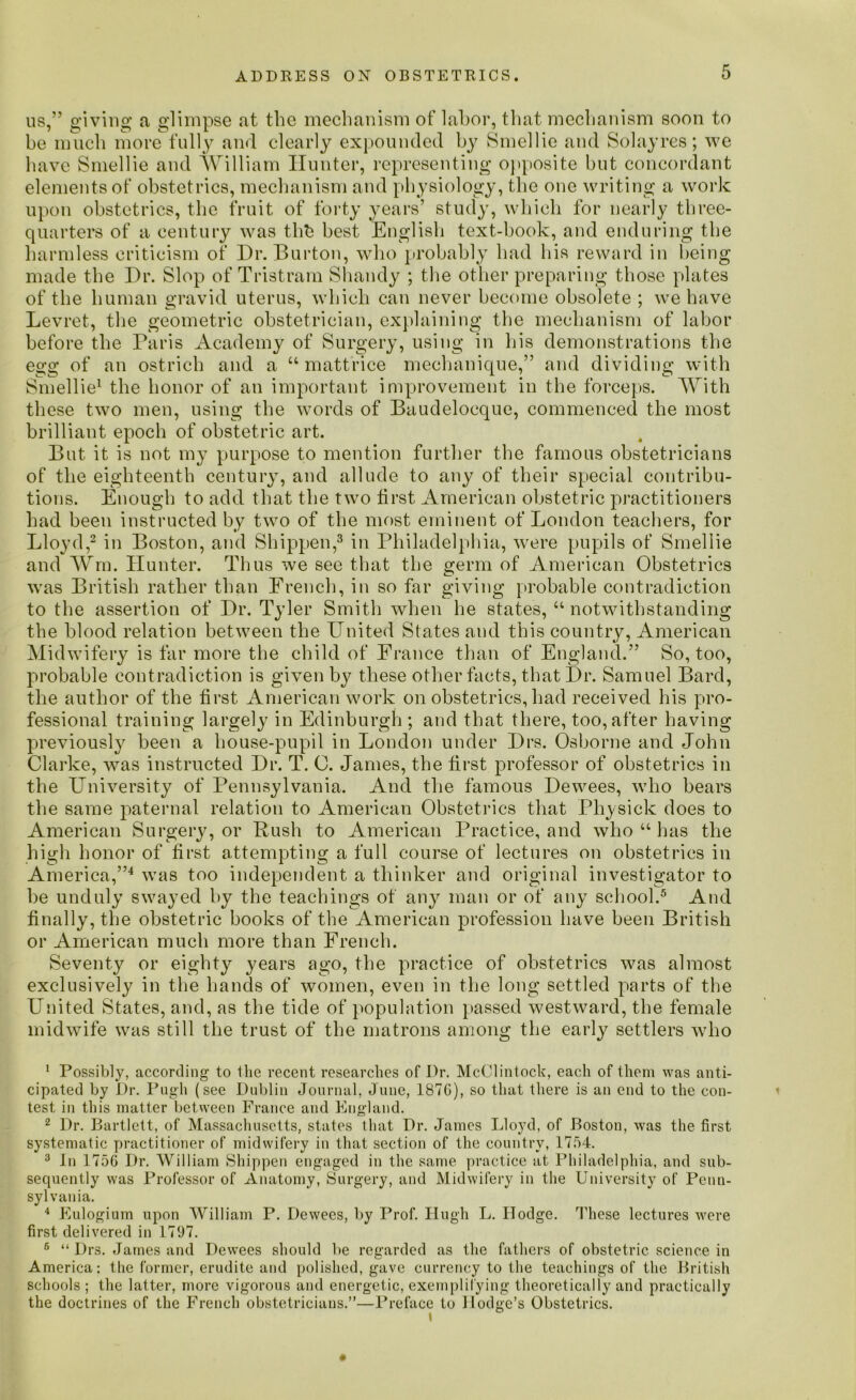 us,” giving a glimpse at the mechanism of labor, that mechanism soon to be much more fully and clearly expounded by Smellie and Solayres; we have Smellie and William Hunter, representing opposite but concordant elements of obstetrics, mechanism and physiology, the one writing a work upon obstetrics, the fruit of forty years’ study, which for nearly three- quarters of a century was thb best English text-book, and enduring the harmless criticism of Dr. Barton, who probably had his reward in being made the Dr. Slop of Tristram Shandy ; the other preparing those plates of the human gravid uterus, which can never become obsolete ; we have Levret, the geometric obstetrician, explaining the mechanism of labor before the Paris Academy of Surgery, using in his demonstrations the egg of an ostrich and a u mattrice mechanique,” and dividing with Smellie1 the honor of an important improvement in the forceps. With these two men, using the words of Baudeloeque, commenced the most brilliant epoch of obstetric art. But it is not my purpose to mention further the famous obstetricians of the eighteenth century, and allude to any of their special contribu- tions. Enough to add that the two first American obstetric practitioners had been instructed by two of the most eminent of London teachers, for Lloyd,2 in Boston, and Shippen,3 in Philadelphia, were pupils of Smellie and Wm. Hunter. Thus we see that the germ of American Obstetrics was British rather than French, in so far giving probable contradiction to the assertion of Dr. Tyler Smith when he states, “ notwithstanding the blood relation between the United States and this country, American Midwifery is far more the child of France than of England.” So, too, probable contradiction is given by these other facts, that Dr. Samuel Bard, the author of the first American work on obstetrics, had received his pro- fessional training largely in Edinburgh ; and that there, too, after having previously been a house-pupil in London under Drs. Osborne and John Clarke, was instructed Dr. T. 0. James, the first professor of obstetrics in the University of Pennsylvania. And the famous Dewees, who bears the same paternal relation to American Obstetrics that Physick does to American Surgery, or Rush to American Practice, and who u has the high honor of first attempting a full course of lectures on obstetrics in America,”4 was too independent a thinker and original investigator to he unduly swayed by the teachings of any man or of any school.5 6 And finally, the obstetric books of the American profession have been British or American much more than French. Seventy or eighty years ago, the practice of obstetrics was almost exclusively in the hands of women, even in the long settled parts of the United States, and, as the tide of population passed westward, the female midwife was still the trust of the matrons among the early settlers who 1 Possibly, according to the recent researches of Dr. McClintock, each of them was anti- cipated by Dr. Pugh (see Dublin Journal, June, 1876), so that there is an end to the con- test in this matter between France and England. 2 Dr. Bartlett, of Massachusetts, states that Dr. James Lloyd, of Boston, was the first systematic practitioner of midwifery in that section of the country, 1754. 3 In 1756 Dr. William Shippen engaged in the same practice at Philadelphia, and sub- sequently was Professor of Anatomy, Surgery, and Midwifery in the University of Penn- sylvania. 4 Eulogium upon William P. Dewees, by Prof. Hugh L. Ilodge. These lectures were first delivered in 1797. 6 “ Drs. James and Dewees should be regarded as the fathers of obstetric science in America: the former, erudite and polished, gave currency to the teachings of the British schools ; the latter, more vigorous and energetic, exemplifying theoretically and practically the doctrines of the French obstetricians.”—Preface to Hodge’s Obstetrics.