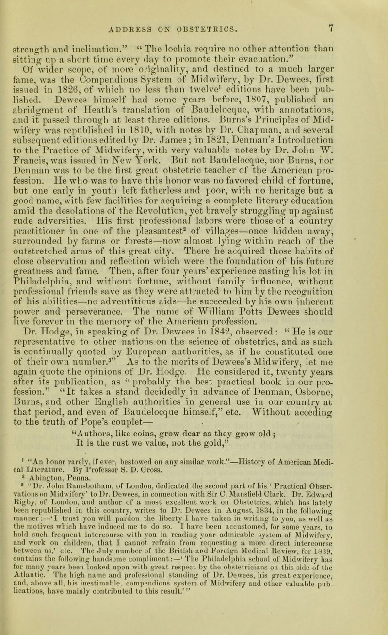 strength and inclination.” “ The lochia require no other attention than sitting up a short time every day to promote their evacuation.” Of wider scope, of more originality, and destined to a much larger fame, was the Compendious System of Midwifery, by Dr. Dewees, first issued in 1826, of which no less than twelve1 editions have been pub- lished. Dewees himself had some years before, 1807, published an abridgment of Heath’s translation of Baudelocque, with annotations, and it passed through at. least three editions. Burns’s Principles of Mid- wifery was republished in 1810, with notes by Dr. Chapman, and several subsequent editions edited by Dr. James ; in 1821, Denman’s Introduction to the Practice of Midwifery, with very valuable notes by Dr. John W. Francis, was issued in Hew York. But not Baudelocque, nor Burns, nor Denman was to be the first great obstetric teacher of the American pro- fession. He who was to have this honor was no favored child of fortune, but one early in youth left fatherless and poor, with no heritage but a good name, with few facilities for acquiring a complete literary education amid the desolations of the Devolution, yet bravely struggling up against rude adversities. His first professional labors were those of a country practitioner in one of the pleasantest2 of villages—once hidden away, surrounded by farms or forests—now almost lying within reach of the outstretched arms of this great city. There he acquired those habits of close observation and reflection which were the foundation of his future greatness and fame. Then, after four years’ experience casting his lot in Philadelphia, and without fortune, without family influence, without professional friends save as they were attracted to him by the recognition of his abilities—no adventitious aids—he succeeded by his own inherent power and perseverance. The name of William Potts Dewees should live forever in the memory of the American profession. Dr. Hodge, in speaking of Dr. Dewees in 1842, observed: “ He is our representative to other nations on the science of obstetrics, and as such is continually quoted by European authorities, as if he constituted one of their own number.3” As to the merits of Dewees’s Midwifery, let me again quote the opinions of Dr. Hodge. He considered it, twenty years after its publication, as “ probably the best practical book in our pro- fession.” “It takes a stand decidedly in advance of Denman, Osborne, Burns, and other English authorities in general use in our country at that period, and even of Baudelocque himself,” etc. Without acceding to the truth of Pope’s couplet— “Authors, like coins, grow dear as they grow old ; It is the rust we value, not the gold,” 1 “An honor rarely, if ever, bestowed on any similar work.”—History of American Medi- cal Literature. By Professor S. D. Gross. 2 Abingdon, Penna. 3 “Dr. John Ramsbotham, of London, dedicated the second part of his ‘ Practical Obser- vations on Midwifery’ to Dr. Dewecs, in connection with Sir C. Mansfield Clark. Dr. Edward Rigby, of London, and author of a most excellent work on Obstetrics, which has lately been republished in this country, writes to Dr. Dewees in August, 1834, in the following manner:—‘I trust you will pardon the liberty I have taken in writing to you, as well as the motives which have induced me to do so. I have been accustomed, for some years, to hold such frequent intercourse with you in reading your admirable system of Midwifery, and work on children, that I cannot refrain from requesting a more direct intercourse between us,’ etc. The July number of the British and Foreign Medical Review, for 1839, contains the following handsome compliment:—‘ The Philadelphia school of Midwifery has for many years been looked upon with great respect by the obstetricians on this side of tlie Atlantic. The high name and professional standing of Dr. Dewees, his great experience, and, above all, his inestimable, compendious system of Midwifery and other valuable pub- lications, have mainly contributed to this result.’ ”