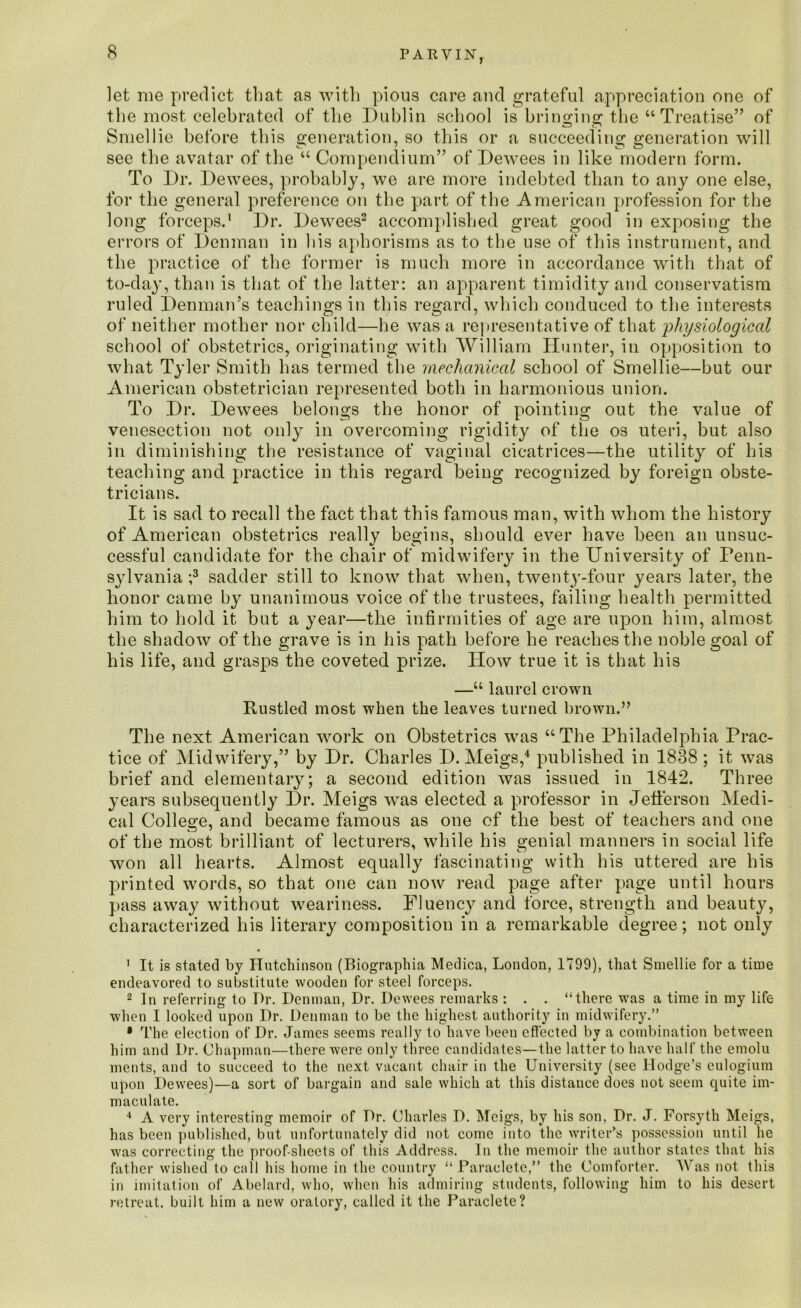 let me predict that as with pious care and grateful appreciation one of the most celebrated of the Dublin school is bringing the “ Treatise” of Smellie before this generation, so this or a succeeding generation will see the avatar of the u Compendium” of Dewees in like modern form. To Dr. Dewees, probably, we are more indebted than to any one else, for the general preference on the part of the American profession for the long forceps.1 Dr. Dewees2 accomplished great good in exposing the errors of Denman in his aphorisms as to the use of this instrument, and the practice of the former is much more in accordance with that of to-day, than is that of the latter: an apparent timidity and conservatism ruled Denman’s teachings in this regard, which conduced to the interests of neither mother nor child—he was a representative of that physiological school of obstetrics, originating with William Hunter, in opposition to what Tyler Smith has termed the mechanical school of Smellie—but our American obstetrician represented both in harmonious union. To Dr. Dewees belongs the honor of pointing out the value of venesection not only in overcoming rigidity of the os uteri, but also in diminishing the resistance of vaginal cicatrices—the utility of his teaching and practice in this regard being recognized by foreign obste- tricians. It is sad to recall the fact that this famous man, with whom the history of American obstetrics really begins, should ever have been an unsuc- cessful candidate for the chair of midwifery in the University of Penn- sylvania ;3 sadder still to know that when, twenty-four years later, the honor came by unanimous voice of the trustees, failing health permitted him to hold it but a year—the infirmities of age are upon him, almost the shadow of the grave is in his path before he reaches the noble goal of his life, and grasps the coveted prize. How true it is that his —u laurel crown Rustled most when the leaves turned brown.” The next American work on Obstetrics was “The Philadelphia Prac- tice of Midwifery,” by Dr. Charles D. Meigs,4 published in 1838; it was brief and elementary; a second edition was issued in 1842. Three years subsequently Dr. Meigs was elected a professor in Jefferson Medi- cal College, and became famous as one of the best of teachers and one of the most brilliant of lecturers, while his genial manners in social life won all hearts. Almost equally fascinating with his uttered are his printed words, so that one can now read page after page until hours pass away without weariness. Fluency and force, strength and beauty, characterized his literary composition in a remarkable degree; not only 1 It is stated by Hutchinson (Biographia Medica, London, 1799), that Smellie for a time endeavored to substitute wooden for steel forceps. 2 In referring to Dr. Denman, Dr. Dewees remarks : . . “there was a time in my life when I looked upon Dr. Denman to be the highest authority in midwifery.” • The election of Dr. James seems really to have been effected by a combination between him and Dr. Chapman—there were only three candidates—the latter to have half the emolu ments, and to succeed to the next vacant chair in the University (see Hodge’s culogium upon Dewees)—a sort of bargain and sale which at this distance does not seem quite im- maculate. 4 A very interesting memoir of Dr. Charles D. Meigs, by his son, Dr. J. Forsyth Meigs, has been published, but unfortunately did not come into the writer’s possession until he was correcting the proof-sheets of this Address. In the memoir the author states that his father wished to call his home in the country “ Paraclete,” the Comforter. Was not this in imitation of Abelard, who, when his admiring students, following him to his desert retreat, built him a new oratory, called it the Paraclete?