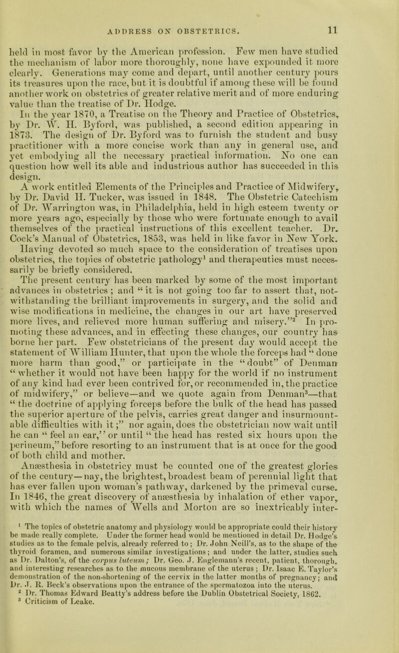 11 held in most favor by the American profession. Few men have studied the mechanism of labor more thoroughly, none have expounded it more clearly. Generations may come and depart, until another century pours its treasures upon the race, but it is doubtful if among these will be found another work on obstetrics of greater relative merit and of more enduring value than the treatise of Dr. Hodge. In the year 1870, a Treatise on the Theory and Practice of Obstetrics,, by Dr. W. II. By ford, was published, a second edition appearing in 1873. The design of Dr. Byford was to furnish the student and busy practitioner with a more concise work than any in general use, and yet embodying all the necessary practical information. FTo one can question how well its able and industrious author has succeeded in this design. CD A work entitled Elements of the Principles and Practice of Midwifery, by Dr. David II. Tucker, was issued in 1848. The Obstetric Catechism of Dr. Warrington was, in Philadelphia, held in high esteem twenty or more years ago, especially by those who were fortunate enough to avail themselves of the practical instructions of this excellent teacher. Dr, Cock’s Manual of Obstetrics, 1853, was held in like favor in Hew York, Having devoted so much space to the consideration of treatises upon obstetrics, the topics of obstetric pathology1 and therapeutics must neces- sarily be briefly considered. The present century lias been marked by some of the most important advances in obstetrics ; and “ it is not going too far to assert that, not- withstanding the brilliant improvements in surgery, and the solid and wise modifications in medicine, the changes in our art have preserved more lives, and relieved more human suffering and misery.”2 In pro- moting these advances, and in effecting these changes, our country has borne her part. Few obstetricians of the present day would accept the statement of William Hunter, that upon the whole the forceps had “ done more harm than good,” or participate in the “doubt” of Denman “ whether it would not have been happy for the world if no instrument of any kind had ever been contrived for,or recommended in, the practice of midwifery,” or believe—and we quote again from Denman3—that “ the doctrine of applying forceps before the bulk of the head has passed the superior aperture of the pelvis, carries great danger and insurmount- able difficulties with it;” nor again, does the obstetrician now wait until he can “ feel an ear,” or until “ the head has rested six hours upon the perineum,” before resorting to an instrument that is at once for the good of both child and mother. Anaesthesia in obstetricy must be counted one of the greatest glories of the century—nay, the brightest, broadest beam of perennial light that has ever fallen upon woman’s pathway, darkened by the primeval curse. In 1846, the great discovery of anaesthesia by inhalation of ether vapor, with which the names of Wells and Morton are so inextricably inter- 1 The topics of obstetric anatomy and physiology would be appropriate could their history be made really complete. Under the former head would be mentioned in detail Dr. Hodge’s studies as to the female pelvis, already referred to; Dr. John Neill’s, as to the shape of the thyroid foramen, and numerous similar investigations; and under the latter, studies such as Dr. Dalton’s, of the corpus luteum; Dr. Geo. J. Englemann’s recent, patient, thorough, and interesting researches as to the mucous membrane of the uterus ; Dr. Isaac E. Taylor’a demonstration of the non-shortening of the cervix in the latter months of pregnancy; and Dr. J. R. Beck’s observations upon the entrance of the spermatozoa into the uterus. 2 Dr. Thomas Edward Beatty’s address before the Dublin Obstetrical Society, 1862. 3 Criticism of Leake.