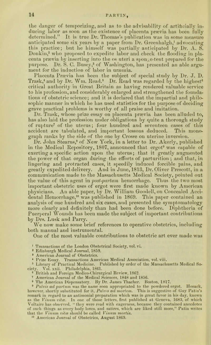 the danger of temporizing, and as to the advisability of artificially in- ducing labor as soon as the existence of placenta prrevia has been fully determined.” It is true Dr. Thomas’s publication was in some measure anticipated some six years by a paper from Dr. Greenhalgh,1 advocating this practice; but he himself was partially anticipated by Dr. A. S. Donkin,2 who proposed to expedite labor and check the flooding in pla- centa prsevia by inserting into the os uteri a sponge-tent prepared for the purpose. Dr. S. C. Busey,3 of Washington, has presented an able argu- ment for the induction of labor in uraemia. Placenta Prsevia has been the subject of special study by Dr. J. D. Trask,4 and by Dr. Wm. Read.5 Dr. Read was regarded by the highest6 critical authority in Great Britain as having rendered valuable service to his profession, and considerably enlarged and strengthened the founda- tions of obstetric science; and it is declared that the impartial and philo- sophic manner in which he has used statistics for the purpose of deciding grave practical problems is worthy of all praise and imitation. Dr. Trask, whose prize essay on placenta praevia has been alluded to, has also laid the profession under obligations by quite a thorough study of rupture7 of the uterus; four hundred and seventeen cases of this accident are tabulated, and important lessons deduced. This mono- graph ranks by the side of the one by Crosse on uterine inversion. Dr. John Stearns,8 of Yew York, in a letter to Dr. Akerly, published in the Medical Repository, 1807, announced that ergot9 was capable of exerting a specific action upon the uterus; that it greatly augmented the power of that organ during the efforts of parturition ; and that, in lingering and protracted cases, it speedily induced forcible pains, and greatly expedited delivery. And in June, 1813, Dr. Oliver Prescott, in a communication made to the Massachusetts Medical Society, pointed out the value of this agent inpost-partum hemorrhage. Thus the two most important obstetric uses of ergot were first made known by American physicians. An able paper, by Dr. William Goodell,on Concealed Acci- dental Hemorrhage,10 was published in 1869. This paper contained an analysis of one hundred and six cases, and presented the symptomatology more clearly and definitely than had been done before. Diphtheria of Puerperal Wounds has been made the subject of important contributions by Drs. Lusk and Parry. We now make some brief references to operative obstetrics, including both manual and instrumental. One of the most valuable contributions to obstetric art ever made was 1 Transactions of the London Obstetrical Society, vol. vi. 2 Edinburgh Medical Journal, 1859. 3 American Journal of Obstetrics. 4 Prize Essay. Transactions American Medical Association, vol. viii. 5 Library of Practical Medicine. Published by order of the Massachusetts Medical So- ciety. Yol. xxii. Philadelphia, 1861. 6 British and Foreign Medico-Chirurgical Review, 1862. 7 American Journal of the Medical Sciences, 1848 and 1856. 8 'the American Dispensatory. By Dr. James Thacher. Boston, 1817. 9 Pulvis ad par turn was the name soon appropriated to the powdered ergot. Hosack, however, shortly substituted for it, Palvis ad mortem. This is suggestive of Guy Putin’s remark in regard to an antimonial preparation which was in great favor in his day, known as the Vinum vitas. In one of those letters, first published at Geneva, 1683, of which Voltaire has observed, “they were read with eagerness, because they contained anecdotes of such things as every body loves, and satires, which are liked still more,” Putin writes that the Vinum vitas should be called Vinum mortis. 10 American Journal of Obstetrics, August 1869.