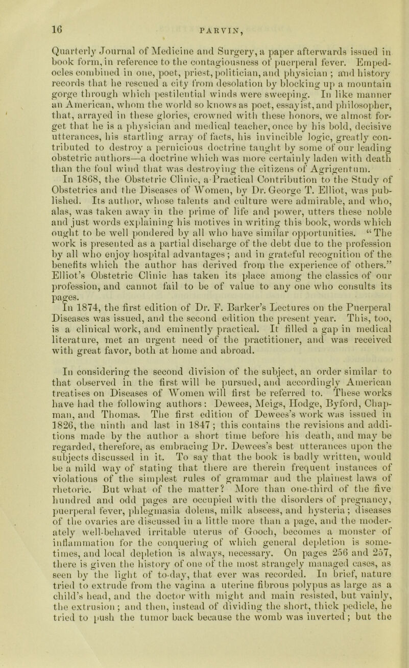 P A E VIN, Quarterly Journal of Medicine and Surgery, a paper afterwards issued in book form, in reference to the contagiousness of puerperal fever. Emped- ocles combined in one, poet, priest, politician, and physician ; and history records that he rescued a city from desolation by blocking up a mountain gorge through which pestilential winds were sweeping. In like manner an American, whom the world so knows as poet, essayist, and philosopher, that, arrayed in these glories, crowned with these honors, we almost for- get that he is a physician and medical teacher, once by his bold, decisive utterances, his startling array of facts, his invincible logic, greatly con- tributed to destroy a pernicious doctrine taught by some of our leading obstetric authors—a doctrine which was more certainly laden with death than the foul wind that was destroying the citizens of Agrigentum. In 1868, the Obstetric Clinic, a-Practical Contribution to the Study of Obstetrics and the Diseases of Women, by I)r. George T. Elliot, was pub- lished. Its author, whose talents and culture were admirable, and who, alas, was taken away in the prime of life and power, utters these noble and just words explaining his motives in writing this book, words which ought to be well pondered by all who have similar opportunities. “The work is presented as a partial discharge of the debt due to the profession by all who eujoy hospital advantages; and in grateful recognition of the benefits which the author has derived from the experience of others.” Elliot’s Obstetric Clinic has taken its place among the classics of our profession, and cannot fail to be of value to any one who consults its pages. In 1874, the first edition of Dr. F. Barker’s Lectures on the Puerperal Diseases was issued, and the second edition the present year. This, too, is a clinical work, and eminently practical. It filled a gap in medical literature, met an urgent need of the practitioner, and was received with great favor, both at home and abroad. In considering the second division of the subject, an order similar to that observed in the first will he pursued, and accordingly American treatises on Diseases of Women will first be referred to. These works have had the following authors: Dewees, Meigs, Hodge, Byford, Chap- man, and Thomas. The first edition of Dewees’s work was issued in 1826, the ninth and last in 1847 ; this contains the revisions and addi- tions made by the author a short time before his death, and may be regarded, therefore, as embracing Dr. Dewees's best utterances upon the subjects discussed in it. To say that the book is badly written, would be a mild way of stating that there are therein frequent instances of violations of the simplest rules of grammar and the plainest laws of rhetoric. But what of the matter? More than one-third of the five hundred and odd pages are occupied with the disorders of pregnancy, puerperal fever, phlegmasia dolens, milk abscess, and hysteria; diseases of the ovaries are discussed in a little more than a page, and the moder- ately well-behaved irritable uterus of Gooch, becomes a monster of inflammation for the conquering of which general depletion is some- times, and local depletion is always, necessary. On pages 256 and 257, there is given the history of one of the most strangely managed cases, as seen by tbe light of to-day, that ever was recorded. In brief, nature tried to extrude from the vagina a uterine fibrous polypus as large as a child’s head, and the doctor with might and main resisted, but vainly, the extrusion ; and then, instead of dividing the short, thick pedicle, he tried to push the tumor back because the womb was inverted ; but the