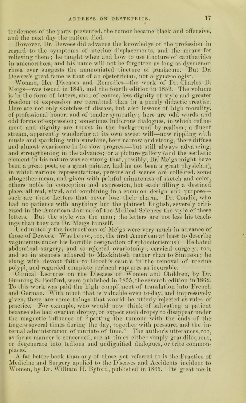 tenderness of the parts prevented, the tumor became black and offensive, and the next day the patient died. However, Dr. Dewees did advance the knowledge of the profession in regard to the symptoms of uterine displacements, and the means for relieving them ; be taught when and how to use tincture of eantharides in amenorrhoea, and bis name will not be forgotten as long as dysmenor- rlioea ever suggests the ammoniated tincture of guaiacum. But Dr. Dewees’s great fame is that of an obstetrician, not a gynaecologist. Woman, Her Diseases and Remedies—the work of Dr. Charles D. Meigs—was issued in 1847, and the fourth edition in 1859. The volume is in the form of letters, and, of course, less dignity of st}de and greater freedom of expression are permitted than in a purely didactic treatise. Here are not only sketches of disease, but also lessons of high morality, of professional honor, and of tender sympathy; here are odd words and odd forms of expression; sometimes ludicrous dialogues, in which refine- ment and dignity are thrust in the background by realism; a fluent stream, apparently wandering at its own sweet will—now rippling with music and sparkling with sunshine, here narrow and strong, there diffuse and almost wearisome in its slow progress—but still always advancing, and strengthening in the advance; or a picture-gallery (and the Aesthetic element in his nature was so strong that, possibly, Dr. Meigs might have been a great poet, or a great painter, had he not been a great physician), in which various representations, persons and scenes are collected, some altogether mean, and given with painful minuteness of sketch and color, others noble in conception and expression, but each filling a destined }ilace, all real, vivid, and combining in a common design and purpose— such are these Letters that never lose their charm. Dr. Condie, who had no patience with anything but the plainest English, severely criti- cized in the American Journal of the Medical Sciences the style of these letters. But the style was the man; the letters are not less his teach- ings than they are Dr. Meigs himself. Undoubtedly the instructions of Meigs were very much in advance of those of Dewees. Was he not, too, the first American at least to describe vaginismus under his horrible designation of sphincterismus ? He hated abdominal surgery, and so rejected ovariotomy ; cervical surgery, too, and so in stenosis adhered to Mackintosh rather than to Simpson ; he clung with devout faith to Gooch’s canula in the removal of uterine polypi, and regarded complete perineal ruptures as incurable. Clinical Lectures on the Diseases of Women and Children, by Dr. Gunning S. Bedford, were published in 1855, the seventh edition in 1862. To this work was paid the high compliment of translation into French and German. With much that, is valuable even to-day, and impressively given, there are some things that would be utterly rejected as rules of practice. For example, who would now think of salivating a patient because she had ovarian dropsy, or expect such dropsy to disappear under the magnetic influence of “patting the tumour with the ends of the fingers several times during the day, together with pressure, and the in- ternal administration of muriate of lime.” The author’s utterances, too, as far as manner is concerned, are at times either simply grandiloquent, or degenerate into tedious and undignified dialogues, or trite common- places. A far better book than any of those yet referred to is the Practice of Medicine and Surgery applied to the Diseases and Accidents incident to Women, by Dr. William 11. Byford, published in 1865. Its great merit