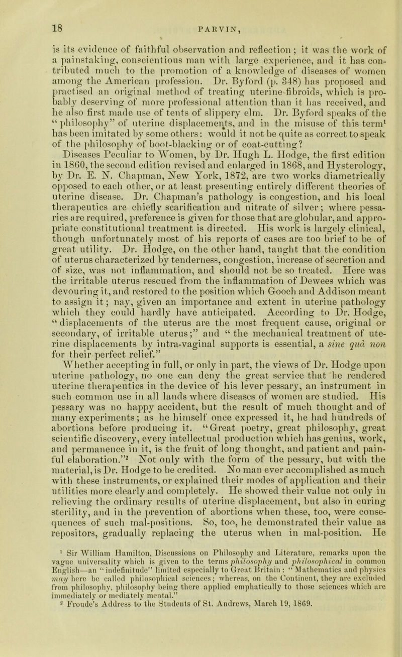 is its evidence of faithful observation and reflection ; it was the work of a painstaking, conscientious man with large experience, and it lias con- tributed much to the promotion of a knowledge of diseases of women among the American profession. Dr. Byford (p. 348) has proposed and practised an original method of treating uterine fibroids, which is pro- bably deserving of more professional attention than it has received, and he also first made use of tents of slippery elm. Dr. Byford speaks of the u philosophy” of uterine displacements, and in the misuse of this term1 has been imitated by some others: would it not be cpiite as correct to speak of the philosophy of boot-blacking or of coat-cutting? Diseases Peculiar to Women, by Dr. Hugh L. Ilodge, the first edition in 1860, the second edition revised and enlarged in 1868, and Ilysterology, by Dr. E. H. Chapman, Hew York, 1872, are two works diametrically opposed to each other, or at least presenting entirely different theories of uterine disease. Dr. Chapman’s pathology is congestion, and his local therapeutics are chiefly scarification and nitrate of silver; where pessa- ries are required, preference is given for those that are globular, and appro- priate constitutional treatment is directed. His work is largely clinical, though unfortunately most of his reports of cases are too brief to be of great utility. Dr. Ilodge, on the other hand, taught that the condition of uterus characterized by tenderness, congestion, increase of secretion and of size, was not inflammation, and should not be so treated. Here was the irritable uterus rescued from the inflammation of Dewees which was devouring it., and restored to the position which Gooch and Addison meant to assign it; nay, given an importance and extent in uterine pathology which they could hardly have anticipated. According to Dr. Hodge, “ displacements of the uterus are the most frequent cause, original or secondary, of irritable uterus;” and “the mechanical treatment of ute- rine displacements by intra-vaginal supports is essential, a sine qua non for their perfect relief.” Whether accepting in full, or only in part, the views of Dr. Hodge upon uterine pathology, no one can deny the great service that he rendered uterine therapeutics in the device of his lever pessary, an instrument in such common use in all lands where diseases of women are studied. His pessary was no happy accident, but the result of much thought and of many experiments; as he himself once expressed it, he had hundreds of abortions before producing it. “Great poetry, great philosophy, great scientific discovery, every intellectual production which has genius, work, and permanence in it, is the fruit of long thought, and patient and pain- ful elaboration.”2 Hot only with the form of the pessary, but with the material, is Dr. Hodge to be credited. Ho man ever accomplished as much with these instruments, or explained their modes of application and their utilities more clearly and completely. He showed their value not only in relieving the ordinary results of uterine displacement, but also in curing sterility, and in the prevention of abortions when these, too, were conse- quences of such mal-positions. So, too, he demonstrated their value as repositors, gradually replacing the uterus when in mal-position. lie 1 Sir William Hamilton, Discussions on Philosophy and Literature, remarks upon the vague universality which is given to the termsphilosophy and philosophical in common English—an “ indefinitude” limited especially to Great Britain : “ Mathematics and physics may here be called philosophical sciences; whereas, on the Continent, they are excluded from philosophy, philosophy being there applied emphatically to those sciences which are immediately or mediately mental.” 2 Froude’s Address to the Students of St. Andrews, March 19, 1809.