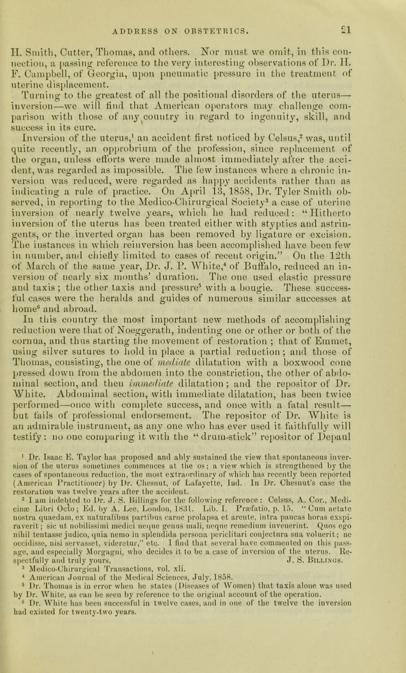 II. s mitli, Cutter, Thomas, and others. Nor must we omit, in this con- nection, a passing reference to the very interesting observations of Dr. II. F. Campbell, of Georgia, upon pneumatic pressure in the treatment of uterine displacement. Turning to the greatest of all the positional disorders of the uterus— inversion—we will find that American operators may challenge com- parison with those of any country in regard to ingenuity, skill, and success in its cure. Inversion of the uterus,1 an accident first noticed by Celsus,2 was, until quite recently, an opprobrium of the profession, since replacement of the organ, unless efforts were made almost immediately after the acci- dent, was regarded as impossible. The few instances where a chronic in- version was reduced, were regarded as happy accidents rather than as indicating a rule of practice. On April IB, 1858, Dr. Tyler Smith ob- served, in reporting to the Medieo-Chirurgical Society3 a case of uterine inversion of nearly twelve years, which he had reduced: “Hitherto inversion of the uterus has been treated either with styptics and astrin- gents, or the inverted organ has been removed by ligature or excision. The instances in which reinversion lias been accomplished have been few in number, and chiefly limited to cases of recent origin.” On the 12th of March of the same year, Dr. J. P. White,4 of Buffalo, reduced an in- version of nearly six months’ duration. The one used elastic pressure and taxis ; the other taxis and pressure5 with a bougie. These success- ful cases were the heralds and guides of numerous similar successes at home6 and abroad. In this country the most important new methods of accomplishing reduction were that of Noeggerath, indenting one or other or both of the cornua, and thus starting the movement of restoration ; that of Emmet, using silver sutures to hold in place a partial reduction ; and those of Thomas, consisting, the one of mediate dilatation with a boxwood cone pressed down from the abdomen into the constriction, the other of abdo- minal section, and then immediate dilatation ; and the repositor of Dr. White. Abdominal section, with immediate dilatation, has been twice performed—once with complete success, and once with a fatal result— but fails of professional endorsement. The repositor of Dr. White is an admirable instrument, as any one who has ever used it faithfully will testify : no one comparing it with the “ drum-stick” repositor of Depaul 1 Dr. Isaac E. Taylor has proposed and ably sustained the view that spontaneous inver- sion of the uterus sometimes commences at the os; a view which is strengthened by the cases of spontaneous reduction, the most extraordinary of which has recently been reported (American Practitioner) by Dr. Chesnut, of Lafayette, lud. In Dr. Chesnut’s case the restoration was twelve years after the accident. 2 I am indebted to Dr. J. S. Billings for the following reference: Celsus, A. Cor., Medi- cinal Libri Oclo; Ed. by A. Lee, London, 1831. Lib. I. Praefatio, p. 15. “Cum aetate nostra quaedarn, ex naturalibus partibus carne prolapsa et arente, intra paucas boras exspi- raverit; sic ut nobilissimi medici neque genus rnali, neque remedium inveuerint. Quos ego nihil tentasse judico, quia nemo in splendida persona periclitari conjectura sua voluerit; ue occidisse, nisi servasset, videretur,” etc. 1 find that several have commented on this pass- age, and especially Morgagni, who decides it to be a case of inversion of the uterus. Re- spectfully and truly yours, J. S. Billings. 3 Medico-Chirurgical Transactions, vol. xli. 4 American Journal of the Medical Sciences, July, 1858. 5 Dr. Thomas is in error when he states (Diseases of Women) that taxis alone was used by Dr. White, as can be seen by reference to the original account of the operation. c Dr. White has been successful in twelve cases, and in one of the twelve the inversion had existed for twenty-two years. »