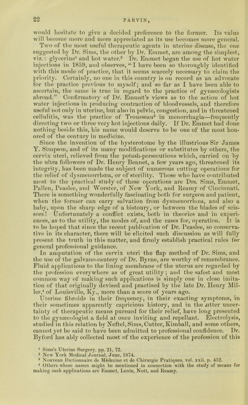 would hesitate to g-ive a decided preference to the former. Its value will become more and more appreciated as its use becomes more general. Two of the most useful therapeutic agents in uterine disease, the one suggested by Dr. Sims, the other by Dr. Emmet, are among the simplest, viz.: glycerine* and hot water.1 2 Dr. Emmet began the use of hot water injections in 1859, and observes, 411 have been so thoroughly identified with this mode of practice, that it seems scarcely necessary to claim the priority. Certainly, no one in this country is on record as an advocate for the practice previous to myself; and so far as I have been able to ascertain, the same is true in regard to the practice of gynaecologists abroad.” Confirmatory of Dr. Emmet’s views as to the action of hot water injections in producing contraction of bloodvessels, and therefore useful not only in uterine, but also in pelvic, congestion, and in threatened cellulitis, was the practice of Trousseau3 in menorrhagia—frequently directing two or three very hot injections daily. If Dr. Emmet had done nothing beside this, his name would deserve to be one of the most hon- ored of the century in medicine. Since the invention of the hysterotome by the illustrious Sir James Y. Simpson, and of its many modifications or substitutes by others, the cervix uteri, relieved from the potash-persecutions which, carried on by the ultra followers of Dr. Henry Bennet, a few years ago, threatened its integrity, has been made the subject of numerous cutting operations for the relief of dysmenorrhcea, or of sterility. Those who have contributed most to the practical study of these operations are Drs. Sims, Emmet, Fallen, Peaslee, and Worster, of Yew York, and Beamy of Cincinnati. There is something wonderfully fascinating both for surgeon and patient, when the former can carry salvation from dysmenorrhcea, and also a baby, upon the sharp edge of a bistoury, or between the blades of scis- sors! Unfortunately a conflict exists, both in theories and in experi- ences, as to the utility, the modes of, and the cases for, operation. It is to be hoped that since the recent publication of Dr. Teaslee, so conserva- tive in its character, there will be elicited such discussion as will fully present the truth in this matter, and firmly establish practical rules for general professional guidance. In amputation of the cervix uteri the flap method of Dr. Sims, and the use of the galvano-cautery of Dr. Byrne, are worthy of remembrance. Fluid applications to the lining membrane of the uterus are regarded by the profession everywhere as of great utility ; and the safest and most common way of making such applications is simply one in close imita- tion of that originally devised and practised by the late Dr. Henry Mil- ler,4 of Louisville, Ky., more than a score of years ago. Uterine fibroids in their frequency, in their exacting symptoms, in their sometimes apparently capricious history, and in the jitter uncer- tainty of therapeutic means pursued for their relief, have long presented to the gynaecologist a field at once inviting and repellant. Electrolysis, studied in this relation by Yeftel, Sims, Cutter, Kimball, and some others, cannot yet be said to have been admitted to professional confidence. Dr. Byford has ably collected most of the experience of the profession of this 1 Sims’s Uterine Surgery, pp. 21, 72. 2 New York Medical Journal, June, 1874. 3 Nouveau Dictionnaire de M6decine et de Chirurgie Pratiques, vol. xxii. p. 452. 4 Others whose names might be mentioned in connection with the study of means for making such applications are Emmet, Lcnte, Nott, and Reamy.
