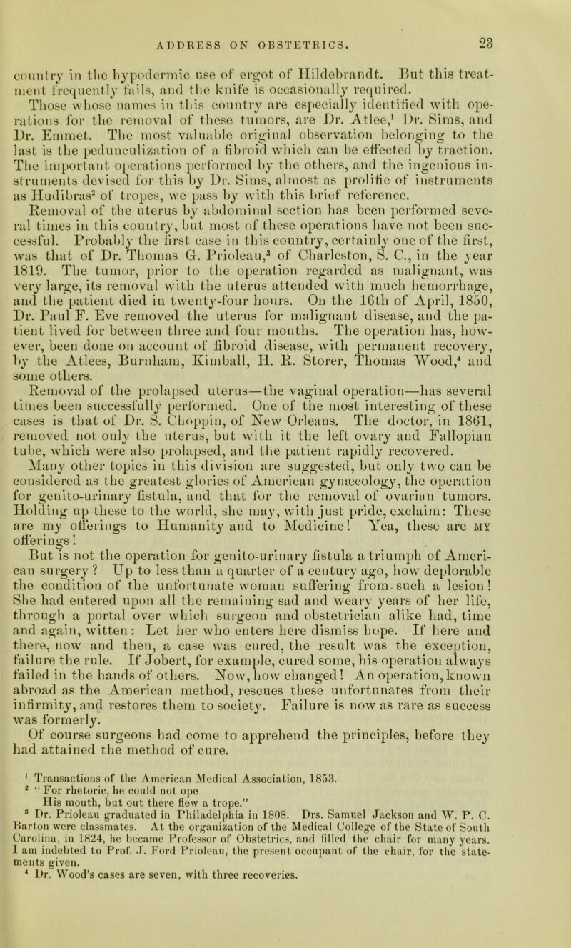 country in the hypodermic use of ergot of Ilildebrandt. But this treat- mcut frequently fails, and the knife is occasionally required. Those whose names in this country are especially identified with ope- rations for the removal of these tumors, are Dr. Atlee,1 Dr. Sims, and Dr. Emmet. The most valuable original observation belonging to the last is the pedunculization of a fibroid which can be effected by traction. The important operations performed by the others, and the ingenious in- struments devised for this by Dr. Sims, almost as prolific of instruments as ITudibras2 of tropes, we pass by with this brief reference. Removal of the uterus by abdominal section has been performed seve- ral times in this country, but most of these operations have not been suc- cessful. Probably the first case in this country, certainly one of the first, was that of Dr. Thomas G. Prioleau,3 of Charleston, S. C., in the year 1819. The tumor, prior to the operation regarded as malignant, was very large, its removal with the uterus attended with much hemorrhage, and the patient died in twenty-four hours. On the 16th of April, 1850, Dr. Paul F. Eve removed the uterus for malignant disease, and the pa- tient lived for between three and four months. The operation has, how- ever, been done on account of fibroid disease, with permanent recovery, by the Atlees, Burnham, Kimball, II. R. Storer, Thomas AYood,4 and some others. Removal of the prolapsed uterus—the vaginal operation—has several times been successfully performed. One of the most interesting of these cases is that of Dr. S. Choppin, of Hew Orleans. The doctor, in 1861, removed not onty the uterus, but with it the left ovary and Fallopian tube, which were also prolapsed, and the patient rapidly recovered. Many other topics in this division are suggested, but only two can be considered as the greatest glories of American gynaecology, the operation for genito-urinary fistula, and that for the removal of ovarian tumors. Holding up these to the world, she may, with just pride, exclaim: These are my offerings to Humanity and to Medicine! Yea, these are my offerings! But is not the operation for genito-urinary fistula a triumph of Ameri- can surgery ? Up to less than a quarter of a century ago, how deplorable the condition of the unfortunate woman suffer ins: from, such a lesion! She had entered upon all the remaining sad and weary years of her life, through a portal over which surgeon and obstetrician alike had, time and again, witten: Let her who enters here dismiss hope. If here and there, now and then, a case was cured, the result was the exception, failure the rule. If Jobert, for example, cured some, his operation always failed in the hands of others. How, how changed! An operation, known abroad as the American method, rescues these unfortunates from their infirmity, and restores them to society. Failure is now as rare as success was formerly. Of course surgeons had come to apprehend the principles, before they had attained the method of cure. 1 Transactions of the American Medical Association, 1853. 2 “ por rhetoric, he could not ope His mouth, but out there flew a trope.” 3 Dr. Prioleau graduated in Philadelphia in 1808. Drs. Samuel Jackson and W. P. C. Barton were classmates. At the organization of the Medical College of the State of South Carolina, in 1824, he became Professor of Obstetrics, and filled the chair for many years. I am indebted to Prof. J. Ford Prioleau, the present occupant of the chair, for the state- ments given. 4 Dr. Wood’s cases are seven, with three recoveries.