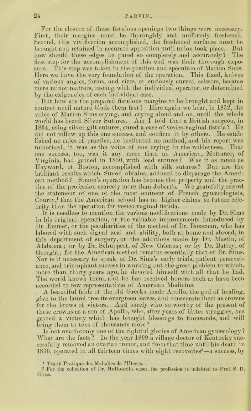 For the closure of these fistulous openings two things were necessary. First, their margins must be thoroughly and uniformly freshened. Second, this vivification accomplished, the freshened surfaces must he brought and retained in accurate apposition until union took place. But how should these edges be pared so completely and accurately? The first step for the accomplishment of this end was their thorough expo- sure. This step was taken in the position and speculum of Marion Sims. Here we have the very foundation of the operation. This fixed, knives of various angles, forms, and sizes, or curiously curved scissors, became mere minor matters, resting with the individual operator, or determined by the exigencies of each individual case. But how are the prepared fistulous margins to be brought and kept in contact until nature binds them fast? Here again we hear, in 1852, the voice of Marion Sims crying, and crying aloud and on, until the whole world has heard Silver Sutures. Am I told that a British surgeon, in 1884, using silver gilt sutures, cured a case of vesico-vaginal fistula? He did not follow up this one success, and confirm it by others. He estab- lished no rules of practice, he instituted no method, and his report was unnoticed, it was as the voice of one crying in the wilderness. That one success, too, was it any more than an American, Mettauer, of Virginia, had gained in 1830, with lead sutures? Was it as much as Hayward, of Boston, accomplished with silk sutures? But are the brilliant results which Simon obtains, adduced to disparage the Ameri- can method? Simon’s operation has become the property and the prac- tice of the profession scarcely more than Jobert’s. We gratefully record the statement of one of the most eminent of French gynaecologists, Courty,1 that the American school has no higher claims to future cele- brity than the operation for vesico-vaginal fistula. It is needless to mention the various modifications made by Dr. Sims in his original operation, or the valuable improvements introduced by Dr. Emmet, or the peculiarities of the method of Dr. Bozeman, who has labored with such signal zeal and ability, both at borne and abroad, in this department of surgery, or the additions made by Dr. Mastin, of Alabama; or by Dr. Schuppert, of Hew Orleans; or by Dr. Battey, of Georgia; for the American method remains essentially that of Dr. Sims. Hor is it necessary to speak of Dr. Sims’s early trials, patient persever- ance, and triumphant success in working out the great problem to which, more than thirty years ago, he devoted himself with all that he had. The world knows them, and he has received honors such as have been accorded to few representatives of American Medicine. A beautiful fable of the old Greeks made Apollo, the god of healing, give to the laurel tree its evergreen leaves, and consecrate them as crowns for the brows of victors. And surely who so worthy of the present of these crowns as a son of Apollo, who, after years of bitter struggles, has gained a victory which has brought blessings to thousands, and will bring them to tens of thousands more? Is not ovariotomy one of the rightful glories of American gynaecology ? What are the facts? In the year 1809 a village doctor of Kentucky suc- cessfully removed an ovarian tumor, and from that time until his death in 1880, operated in all thirteen times with eight recoveries2—a success, by 1 Trait6 Pratique dcs Maladies de l’Uterus. 2 For the collection of Dr. McDowell’s cases, the profession is indebted to Frof. S. D. Gross.