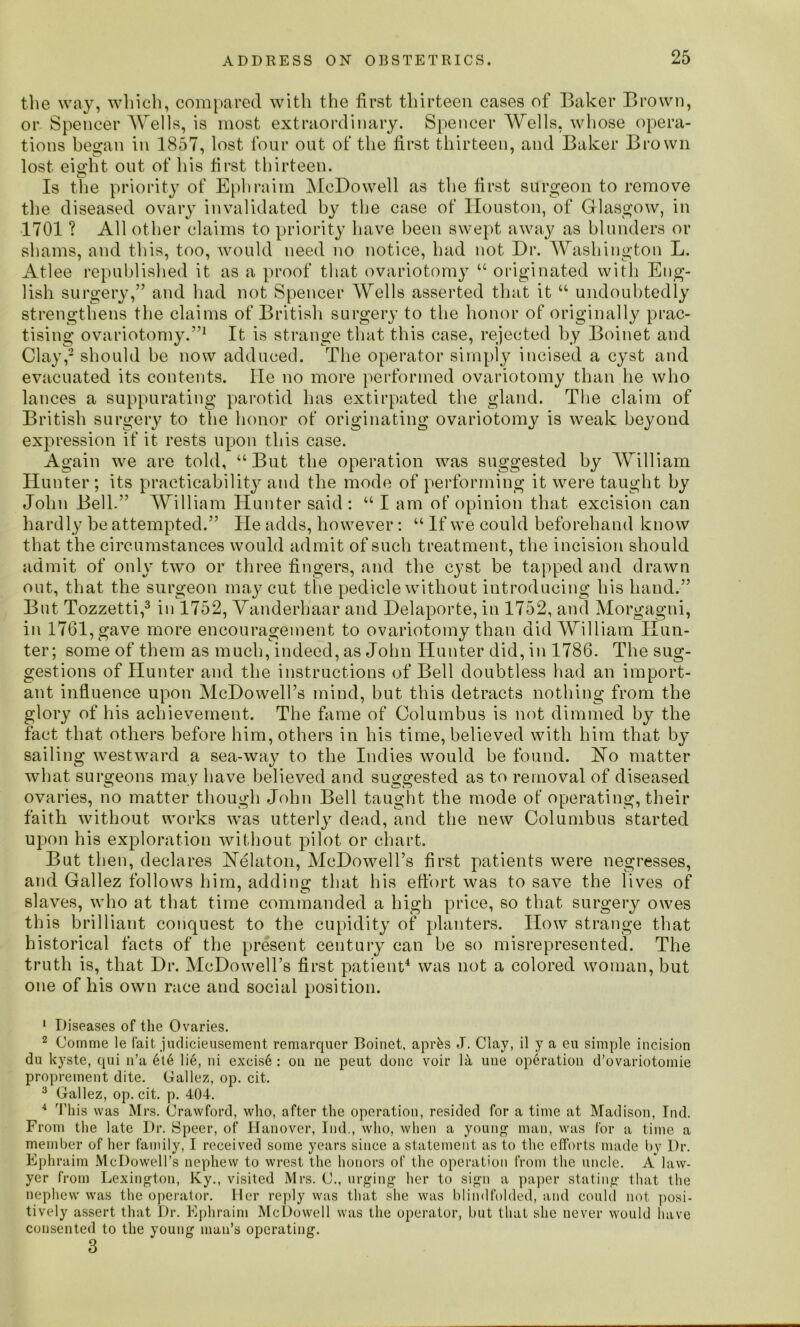 the way, which, compared with the first thirteen cases of Baker Brown, or Spencer Wells, is most extraordinary. Spencer Wells, whose opera- tions began in 1857, lost four out of the first thirteen, and Baker Brown lost eight out of his first thirteen. Is the priority of Ephraim McDowell as the first surgeon to remove the diseased ovary invalidated by the case of Houston, of Glasgow, in 1701 ? All other claims to priority have been swept away as blunders or shams, and this, too, would need no notice, had not Dr. Washington L. Atlee republished it as a proof that ovariotomy “ originated with Eng- lish surgery,” and had not Spencer Wells asserted that it “ undoubtedly strengthens the claims of British surgery to the honor of originally prac- tising ovariotomy.”1 It is strange that this case, rejected by Boinet and Clay,2 should be now adduced. The operator simply incised a cyst and evacuated its contents. He no more performed ovariotomy than he who lances a suppurating parotid has extirpated the gland. The claim of British surgery to the honor of originating ovariotomy is weak beyond expression if it rests upon this case. Again we are told, “But the operation was suggested by William Hunter; its practicability and the mode of performing it were taught by John Bell.” William Hunter said: “ I am of opinion that excision can hardly he attempted.” He adds, however: “ If we could beforehand know that the circumstances would admit of such treatment, the incision should admit of only two or three fingers, and the cyst be tapped and drawn out, that the surgeon may cut the pedicle without introducing his hand.” But Tozzetti,3 in 1752, Vanderhaar and Delaporte, in 1752, and Morgagni, in 1761, gave more encouragement to ovariotomy than did William Hun- ter; some of them as much, indeed, as John Hunter did, in 1786. The sug- gestions of Hunter and the instructions of Bell doubtless had an import- ant influence upon McDowell’s mind, but this detracts nothing from the glory of his achievement. The fame of Columbus is not dimmed by the fact that others before him, others in his time, believed with him that by sailing westward a sea-way to the Indies would be found. No matter what surgeons may have believed and suggested as to removal of diseased ovaries, no matter though John Bell taught the mode of operating, their faith without works was utterly dead, and the new Columbus started upon his exploration without pilot or chart. But then, declares Nelaton, McDowell’s first patients were negresses, and Gallez follows him, adding that his effort was to save the lives of slaves, who at that time commanded a high price, so that surgery owes this brilliant conquest to the cupidity of planters. How strange that historical facts of the present century can be so misrepresented. The truth is, that Dr. McDowell’s first patient4 was not a colored woman, but one of his own race and social position. 1 Diseases of the Ovaries. 2 Comme le fait judicieusement remarquer Boinet, aprhs J. Clay, il y a eu simple incision du kyste, qui n’a 6te lie, ni excis6 : on ne peut done voir la une operation d’ovariotomie proprement dite. Gallez, op. cit. 3 Gallez, op. cit. p. 404. 4 This was Mrs. Crawford, who, after the operation, resided for a time at Madison, Ind. From the late Dr. Speer, of Hanover, Ind., who, when a young man, was for a time a member of her family, I received some years since a statement as to the efforts made by Dr. Ephraim McDowell’s nephew to wrest the honors of the operation from the uncle. A law- yer from Lexington, Ky., visited Mrs. C., urging her to sign a paper stating that the nephew was the operator. Her reply was that she was blindfolded, and could not posi- tively assert that Dr. Ephraim McDowell was the operator, but that she never would have consented to the young man’s operating. 3