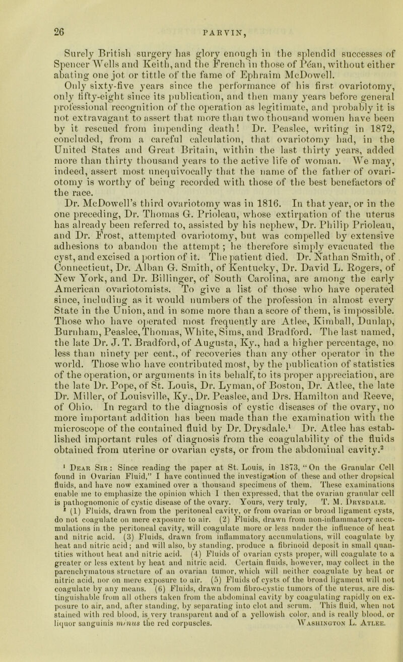 Surely British surgery has glory enough in the splendid successes of Spencer Wells and Keith, and the French in those of Bean, without either abating one jot or tittle of the fame of Ephraim McDowell. Only sixty-five years since the performance of his first ovariotomy, only fifty-eight since its publication, and then many years before general professional recognition of the operation as legitimate, and probably it is not extravagant to assert that more than two thousand women have been by it rescued from impending death! Dr. Peaslee, writing in 1872, concluded, from a careful calculation, that ovariotomy had, in the United States and Great Britain, within the last thirty years, added more than thirty thousand years to the active life of woman. We may, indeed, assert most unequivocally that the name of the father of ovari- otomy is worthy of being recorded with those of the best benefactors of the race. Dr. McDowell’s third ovariotomy was in 1816. In that year, or in the one preceding, Dr. Thomas G. Prioleau, whose extirpation of the uterus has already been referred to, assisted by his nephew, Dr. Philip Prioleau, and Dr. Frost, attempted ovariotomy, but was compelled by extensive adhesions to abandon the attempt ; lie therefore simply evacuated the c}?st, and excised a portion of it. The patient died. Dr. Kathan Smith, of . Connecticut, Dr. Alban G. Smith, of Kentucky, Dr. David L. Rogers, of Hew York, and Dr. Billinger, of South Carolina, are among the early American ovariotomists. To give a list of those who have operated since, including as it would numbers of the profession in almost every State in the Union, and in some more than a score of them, is impossible. Those who have operated most frequently are Atlee, Kimball, Dunlap, Burnham, Peaslee, Thomas, White, Sims, and Bradford. The last named, the late Dr. J. T. Bradford, of Augusta, Ky., had a higher percentage, no less than ninety per cent., of recoveries than any other operator in the world. Those who have contributed most, by the publication of statistics of the operation, or arguments in its behalf, to its proper appreciation, are the late Dr. Pope, of St. Louis, Dr. Lyman, of Boston, Dr. Atlee, the late Dr. Miller, of Louisville, Ky.,Dr. Peaslee, and Drs. Hamilton and Reeve, of Ohio. In regard to the diagnosis of cystic diseases of the ovary, no more important addition has been made than the examination with the microscope of the contained fluid by Dr. Drysdale.1 Dr. Atlee has estab- lished important rules of diagnosis from the coagulability of the fluids obtained from uterine or ovarian cysts, or from the abdominal cavity.2 1 Dear Sir : Since reading the paper at St. Louis, in 1873, “ On the Granular Cell found in Ovarian Fluid,” I have continued the investigation of these and other dropsical fluids, and have now examined over a thousand specimens of them. These examinations enable me to emphasize the opinion which I then expressed, that the ovarian granular cell is pathognomonic of cystic disease of the ovary. Yours, very truly, T. M. Drysdat.e. 1 (1) Fluids, drawn from the peritoneal cavity, or from ovarian or broad ligament cysts, do not coagulate on mere exposure to air. (2) Fluids, drawn from non-inflammatory accu- mulations in the peritoneal cavity, will coagulate more or less under the influence of heat and nitric acid. (3) Fluids, drawn from inflammatory accumulations, will coagulate by heat and nitric acid; and will also, by standing, produce a fibrinoid deposit in small quan- tities without heat and nitric acid. (4) Fluids of ovarian cysts proper, will coagulate to a greater or less extent by heat and nitric acid. Certain fluids, however, may collect in the parenchymatous structure of an ovarian tumor, which will neither coagulate by heat or nitric acid, nor on mere exposure to air. (5) Fluids of cysts of the broad ligament will not coagulate by any means. (6) Fluids, drawn from fibro-cystic tumors of the uterus, are dis- tinguishable from all others taken from the abdominal cavity by coagulating rapidly on ex- posure to air, and, after standing, by separating into clot and serum. This fluid, when not stained with red blood, is very transparent and of a yellowish color, and is really blood, or liquor sanguinis minus the red corpuscles. Washington L. Atlee.