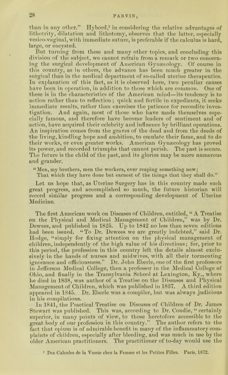 P A R VIN, than in any other.” ITybord,1 in considering the relative advantages of lithotrity, dilatation and lithotomy, observes that the latter, especially vesico-vaginal, with immediate suture, is preferable if the calculus is hard, large, or encysted. But turning from these and many other topics, and concluding this division of the subject, we cannot retrain from a remark or two concern- ing the surgical development of American Gynaecology. Of course in this country, as in others, the advance has been much greater in the surgical than in the medical department of so-called uterine therapeutics. In explanation of this fact, as it is observed here, two peculiar causes have been in operation, in addition to those which are common. One of these is in the characteristics of the American mind—its tendency is to action rather than to reflection ; quick and fertile in expedients, it seeks immediate results, rather than exercises the patience for recondite inves- tigation. And again, most of those who have made themselves espe- cially famous, and therefore have become leaders of sentiment and of action, have acquired their celebrity and influence by brilliant operations. An inspiration comes from the graves of the dead and from the deeds of the living, kindling hope and ambition, to emulate their fame, and to do their works, or even greater works. American Gynaecology has proved its power, and recorded triumphs that cannot perish. The past is secure. The future is the child of the past, and its glories may be more numerous and grander. “Men, my brothers, men the workers, ever reaping something new; That which they have done but earnest of the things that they shall do.” Let us hope that, as Uterine Surgery has in this country made such great progress, and accomplished so much, the future historian will record similar progress and a corresponding development of Uterine Medicine. The first American work on Diseases of Children, entitled, “A Treatise on the Physical and Medical Management of Children,” was by Dr. Dewees, and published in 1825. Up to 1842 no less than seven editions had been issued. “To Dr. Dewees we are greatly indebted,” said Dr. Hodge, “simply for fixing attention on the physical management of children, independently of the high value of his directions; for, prior to this period, the profession in this country left the details almost exclu- sively in the hands of nurses and midwives, with all their tormenting ignorance and officiousness.” Dr. John Eberle, one of the first professors in Jefferson Medical College, then a professor in the Medical College of Ohio, and finally in the Transylvania School at Lexington, Ky., where he died in 1888, was author of a Treatise on the Diseases and Physical Management of Children, which was published in 1837. A third edition appeared in 1845. Dr. Eberle was a compiler, but was always judicious in his compilations. In 1841, the Practical Treatise on Diseases of Children of Dr. James Stewart was published. This was, according to Dr. Condie, “certainly superior, in many points of view, to those heretofore accessible to the great body of our profession in this country.” The author refers to the fact that opium is of admirable benefit, in many of the inflammatory com- plaints of children, especially after bleeding, and was much in use by the older American practitioners. The practitioner of to-day would use the 1 Des Calcifies de la Vessie chcz la Feinmc et les Pctites Filles. Paris, 1872.