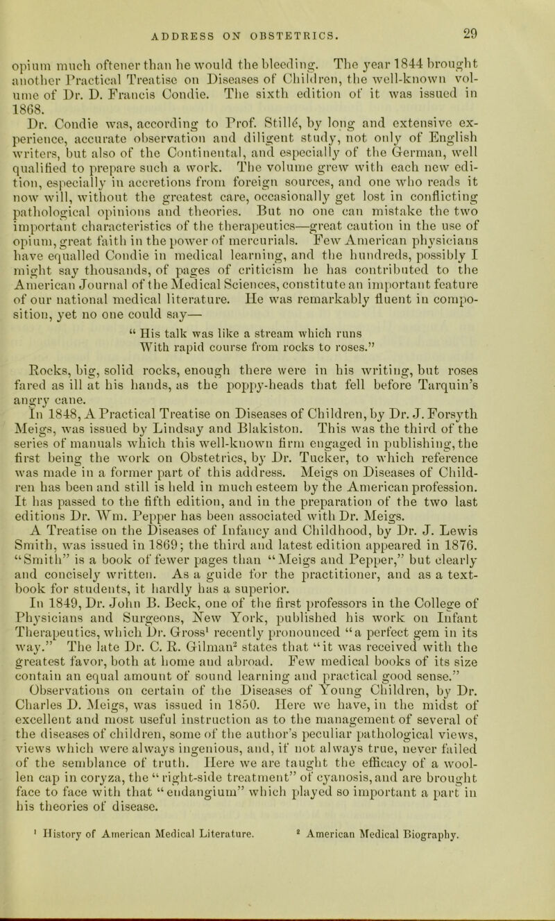 opium much oftener tlmu lie would the bleeding. The year 1844 brought another Practical Treatise on Diseases of Children, the well-known vol- ume of Dr. D. Francis Condie. The sixth edition of it was issued in 1868. Dr. Condie was, according to Prof. Stilld, by long and extensive ex- perience, accurate observation and diligent study, not only of English writers, hut also of the Continental, and especially of the German, well qualified to prepare such a work. The volume grew with each new edi- tion, especially in accretions from foreign sources, and one who reads it now will, without the greatest care, occasionally get lost in conflicting pathological opinions and theories. But no one can mistake the two important characteristics of the therapeutics—great caution in the use of opium, great faith in the power of mercurials. Few American physicians have equalled Condie in medical learning, and the hundreds, possibly I might say thousands, of pages of criticism he has contributed to the American Journal of the Medical Sciences, constitute an important feature of our national medical literature. He was remarkably fluent in compo- sition, yet no one could say— “ His talk was like a stream which runs With rapid course from rocks to roses.” Rocks, big, solid rocks, enough there were in his writing, hut roses fared as ill at his hands, as the poppy-heads that fell before Tarquin’s angry cane. In 1848, A Practical Treatise on Diseases of Children, by Dr. J. Forsyth Meigs, was issued by Lindsay and Blakiston. This was the third of the series of manuals which this well-known firm engaged in publishing, the first being the work on Obstetrics, by Dr. Tucker, to which reference was made in a former part of this address. Meigs on Diseases of Child- ren has been and still is held in much esteem by the American profession. It has passed to the fifth edition, and in the preparation of the two last editions Dr. ¥m. Pepper has been associated with Dr. Meigs. A Treatise on the Diseases of Infancy and Childhood, by Dr. J. Lewis Smith, was issued in 1869; the third and latest edition appeared in 1876. ‘‘Smith” is a book of fewer pages than “Meigs and Pepper,” but clearly and concisely written. As a guide for the practitioner, and as a text- book for students, it hardly has a superior. In 1849, Dr. John B. Beck, one of the first professors in the College of Physicians and Surgeons, JSTew York, published his work on Infant Therapeutics, which Dr. Gross1 recently pronounced “a perfect gem in its way.” The late Dr. C. R. Gilman2 states that “it was received with the greatest favor, both at home and abroad. Few medical books of its size contain an equal amount of sound learning and practical good sense.” Observations on certain of the Diseases of Young Children, by Dr. Charles D. Meigs, was issued in 1850. Here we have, in the midst of excellent and most useful instruction as to the management of several of the diseases of children, some of the author’s peculiar pathological views, views which were always ingenious, and, if not always true, never failed of the semblance of truth. Here we are taught the efficacy of a wool- len cap in coryza, the “ right-side treatment” of cyanosis, and are brought face to face with that “endangium” which played so important a part in his theories of disease. 1 History of American Medical Literature. 2 American Medical Biography.