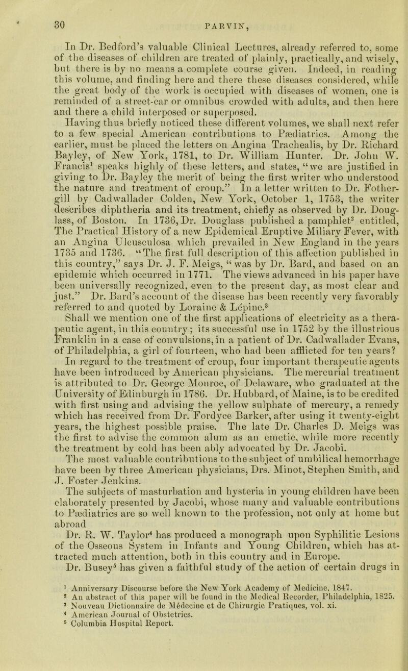 4 P A R VIN, In Dr. Bedford’s valuable Clinical Lectures, already referred to, some of the diseases of children are treated of plainly, practically, and wisely, but there is by no means a complete course given. Indeed, in reading this volume, and finding here and there these diseases considered, while the great body of the work is occupied with diseases of women, one is reminded of a street-car or omnibus crowded with adults, and then here and there a child interposed or superposed. Having thus briefly noticed these different volumes, we shall next refer to a few special American contributions to Paediatrics. Among the earlier, must be placed the letters on Angina Trachealis, by Dr. Richard Bayley, of Hew York, 1781, to Dr. William Hunter. Dr. John W. Francis1 speaks highly of these letters, and states, “we are justified in giving to Dr. Bayley the merit of being the first writer who understood the nature and treatment of croup.” In a letter written to Dr. Fother- gill by Cadwallader Golden, Hew York, October 1, 1753, the writer describes diphtheria and its treatment, chiefly as observed by Dr. Doug- lass, of Boston. In 1736, Dr. Douglass published a pamphlet2 entitled, The Practical History of a new Epidemical Eruptive Miliary Fever, with an Angina Ulcusculosa which prevailed in Hew England in the years 1735 and 1736. “The first full description of this affection published in this country,” says Dr. J. F. Meigs, “ was by Dr. Bard, and based on an epidemic which occurred in 1771. The views advanced in his paper have been universally recognized, even to the present day, as most clear and just.” Dr. Bard’s account of the disease has been recently very favorably referred to and quoted by Loraine & Lepine.3 Shall we mention one of the first applications of electricity as a thera- peutic agent, in this country; its successful use in 1752 by the illustrious Franklin in a case of convulsions, in a patient of Dr. Cadwallader Evans, of Philadelphia, a girl of fourteen, who had been afflicted for ten years? In regard to the treatment of croup, four important therapeutic agents have been introduced by American physicians. The mercurial treatment is attributed to Dr. George Monroe, of Delaware, who graduated at the University of Edinburgh in 1786. Dr. Hubbard, of Maine, is to be credited with first using and advising the yellow sulphate of mercury, a remedy which has received from Dr. Fordyce Barker, after using it twenty-eight years, the highest possible praise. The late Dr. Charles D. Meigs was the first to advise the common alum as an emetic, while more recently the treatment by cold has been ably advocated by Dr. Jacobi. The most valuable contributions to the subject of umbilical hemorrhage have been by three American physicians, Drs. Minot, Stephen Smith, and J. Foster Jenkins. The subjects of masturbation and hysteria in young children have been elaborately presented by Jacobi, whose many and valuable contributions to Paediatrics are so well known to the profession, not only at home but abroad Dr. R. W. Taylor4 has produced a monograph upon Syphilitic Lesions of the Osseous System in Infants and Young Children, which has at- tracted much attention, both in this country and in Europe. Dr. Busey5 has given a faithful study of the action of certain drugs in 1 Anniversary Discourse before the New York Academy of Medicine, 1847. 2 An abstract of this paper will be found in the Medical Recorder, Philadelphia, 1825. 3 Nouveau Dictionnaire de M6decine et de Chirurgie Pratiques, vol. xi. 4 American Journal of Obstetrics. 5 Columbia Hospital Report.