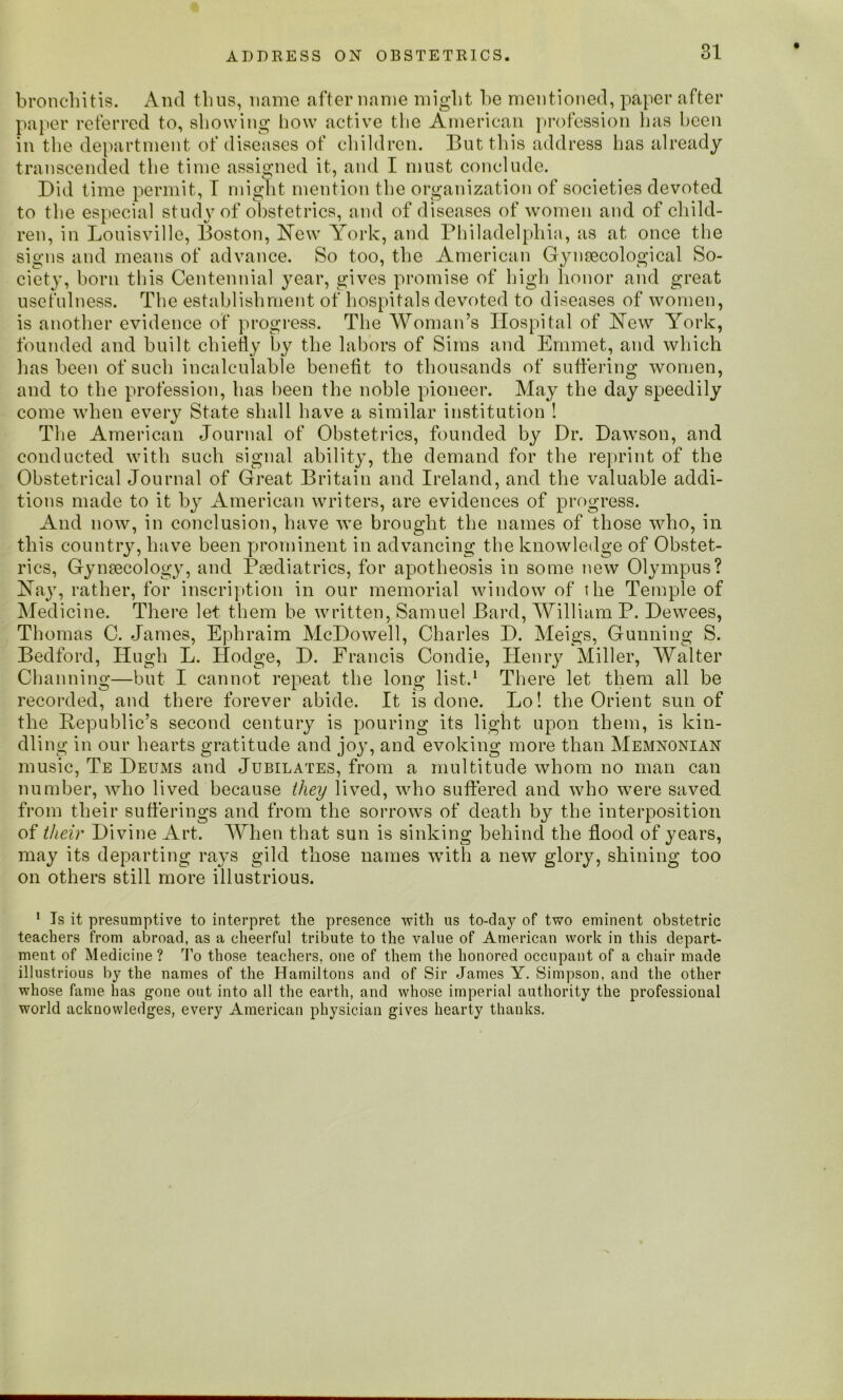 bronchitis. And thus, name after name might be mentioned, paper after paper referred to, showing how active the American profession has been in the department of diseases of children. But this address has already transcended the time assigned it, and I must conclude. Did time permit, T might mention the organization of societies devoted to the especial study of obstetrics, and of diseases of women and of child- ren, in Louisville, Boston, New York, and Philadelphia, as at once the signs and means of advance. So too, the American Gynecological So- ciety, born this Centennial year, gives promise of high honor and great usefulness. The establishment of hospitals devoted to diseases of women, is another evidence of progress. The Woman’s Hospital of New York, founded and built chiefly by the labors of Sims and Emmet, and which has been of such incalculable benefit to thousands of suffering women, and to the profession, has been the noble pioneer. May the day speedily come when every State shall have a similar institution ! The American Journal of Obstetrics, founded by Dr. Dawson, and conducted with such signal ability, the demand for the reprint of the Obstetrical Journal of Great Britain and Ireland, and the valuable addi- tions made to it by American writers, are evidences of progress. And now, in conclusion, have we brought the names of those who, in this country, have been prominent in advancing the knowledge of Obstet- rics, Gynaecology, and Paediatrics, for apotheosis in some new Olympus? Nay, rather, for inscription in our memorial window of the Temple of Medicine. There let them be written, Samuel Bard, William P. Dewees, Thomas C. James, Ephraim McDowell, Charles D. Meigs, Gunning S. Bedford, Hugh L. Hodge, D. Francis Condie, Henry Miller, Walter Channing—but I cannot repeat the long list.1 There let them all be recorded, and there forever abide. It is done. Lo! the Orient sun of the Republic’s second century is pouring its light upon them, is kin- dling in our hearts gratitude and joy, and evoking more than Memnonian music, Te Deums and Jubilates, from a multitude whom no man can number, who lived because they lived, who suffered and who were saved from their sufferings and from the sorrows of death by the interposition of their Divine Art. When that sun is sinking behind the flood of years, may its departing rays gild those names with a new glory, shining too on others still more illustrious. 1 Is it presumptive to interpret the presence with us to-day of two eminent obstetric teachers from abroad, as a cheerful tribute to the value of American work in this depart- ment of Medicine ? To those teachers, one of them the honored occupant of a chair made illustrious by the names of the Hamiltons and of Sir James Y. Simpson, and the other whose fame has gone out into all the earth, and whose imperial authority the professional world acknowledges, every American physician gives hearty thanks.