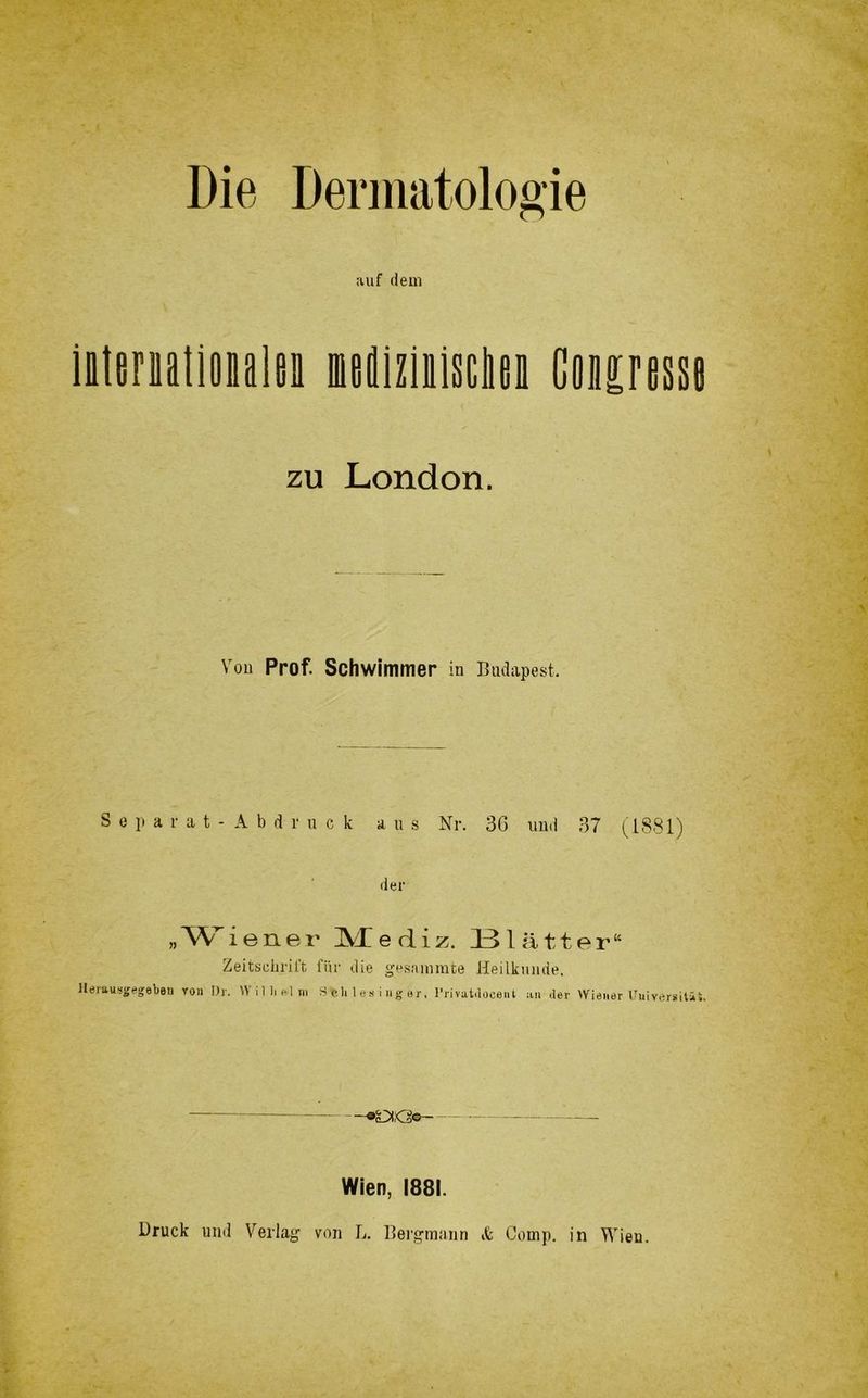 Die Dermatologie auf dem iitimtioiilmi mediziulsciien Coipesst zu London. Von Prof. Schwimmer in Budapest. Separat - Abdruck aus Nr. 36 und 37 (1881) der »Wiener Mediz. I3lätter“ Zeitschrift für die gesnimnte Heilkunde. Herausgegeben von Dr. Willi »Im Schlesinger, I’rivatdocent an .1er Wiener Universität. Wien, 1881. Bruck und Verlag von L. Bergmann «fe Comp, in Wieu.