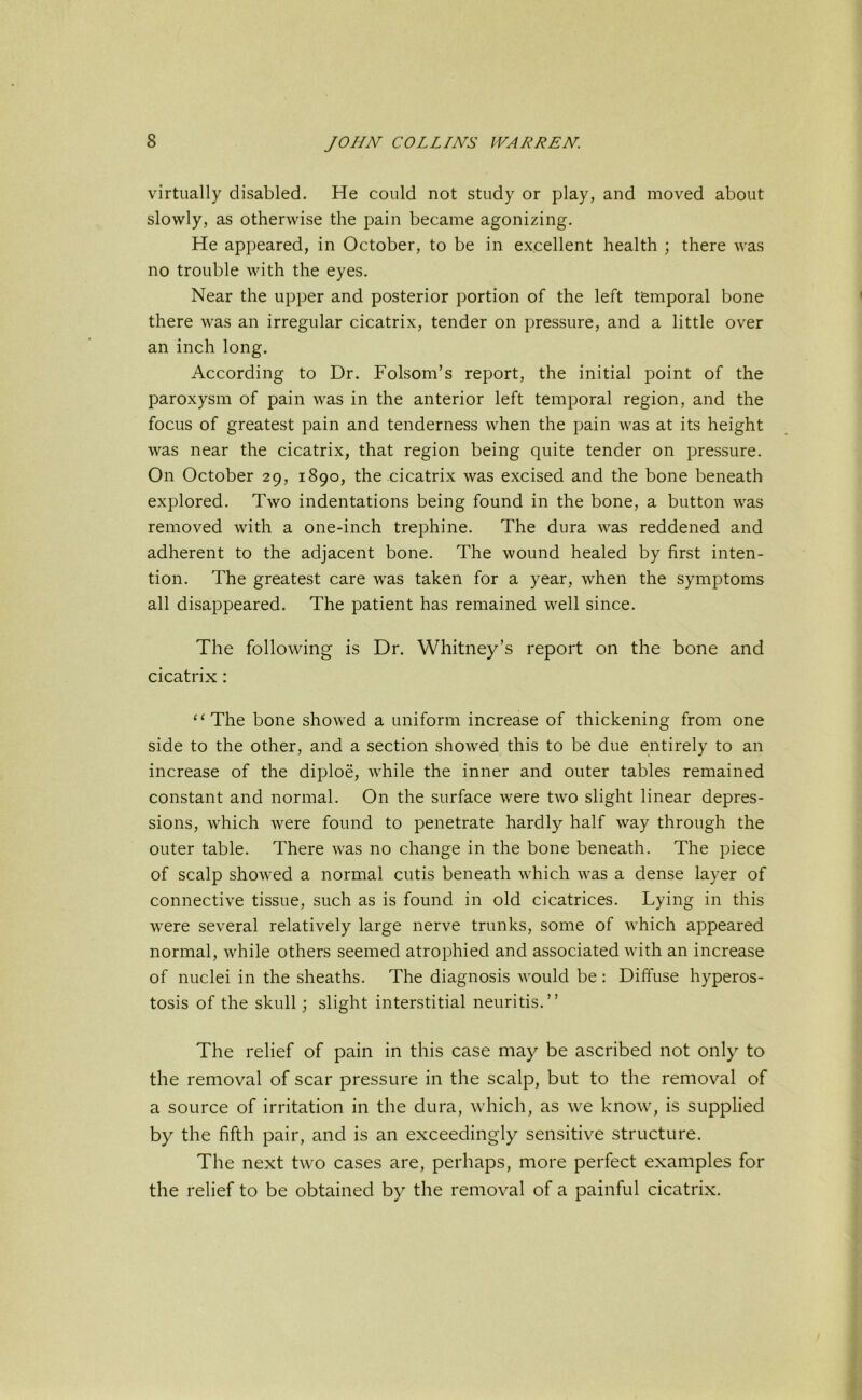 virtually disabled. He could not study or play, and moved about slowly, as otherwise the pain became agonizing. He appeared, in October, to be in excellent health ; there was no trouble with the eyes. Near the upper and posterior portion of the left temporal bone there was an irregular cicatrix, tender on pressure, and a little over an inch long. According to Dr. Folsom’s report, the initial point of the paroxysm of pain was in the anterior left temporal region, and the focus of greatest pain and tenderness when the pain was at its height was near the cicatrix, that region being quite tender on pressure. On October 29, 1890, the cicatrix was excised and the bone beneath explored. Two indentations being found in the bone, a button was removed with a one-inch trephine. The dura was reddened and adherent to the adjacent bone. The wound healed by first inten- tion. The greatest care was taken for a year, when the symptoms all disappeared. The patient has remained well since. The following is Dr. Whitney’s report on the bone and cicatrix: “The bone showed a uniform increase of thickening from one side to the other, and a section showed this to be due entirely to an increase of the diploe, while the inner and outer tables remained constant and normal. On the surface were two slight linear depres- sions, which were found to penetrate hardly half way through the outer table. There was no change in the bone beneath. The piece of scalp showed a normal cutis beneath which was a dense layer of connective tissue, such as is found in old cicatrices. Lying in this were several relatively large nerve trunks, some of which appeared normal, while others seemed atrophied and associated with an increase of nuclei in the sheaths. The diagnosis would be : Diffuse hyperos- tosis of the skull; slight interstitial neuritis.” The relief of pain in this case may be ascribed not only to the removal of scar pressure in the scalp, but to the removal of a source of irritation in the dura, which, as we know, is supplied by the fifth pair, and is an exceedingly sensitive structure. The next two cases are, perhaps, more perfect examples for the relief to be obtained by the removal of a painful cicatrix.