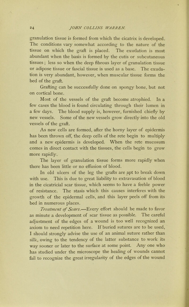 granulation tissue is formed from which the cicatrix is developed. The conditions vary somewhat according to the nature of the tissue on which the graft is placed. The exudation is most abundant when the basis is formed by the cutis or subcutaneous tissues ; less so when the deep fibrous layer of granulation tissue or adipose tissue or fascial tissue is used as a base. The exuda- tion is very abundant, however, when muscular tissue forms the bed of the graft. Grafting can be successfully done on spongy bone, but not on cortical bone. Most of the vessels of the graft become atrophied. In a few cases the blood is found circulating through their lumen in a few days. The blood supply is, however, furnished chiefly by new vessels. Some of the new vessels grow directly into the old vessels of the graft. As new cells are formed, after the horny layer of epidermis has been thrown off, the deep cells of the rete begin to multiply and a new epidermis is developed. When the rete mucosum comes in direct contact with the tissues, the cells begin to grow more rapidly. The layer of granulation tissue forms more rapidly when there has been little or no effusion of blood. In old ulcers of the leg the grafts are apt to break down with use. This is due to great liability to extravasation of blood in the cicatricial scar tissue, which seems to have a feeble power of resistance. The stasis which this causes interferes with the growth of the epidermal cells, and this layer peels off from its bed in numerous places. Treatment of Scars.—Every effort should be made to favor as minute a development of scar tissue as possible. The careful adjustment of the edges of a wound is too well recognized an axiom to need repetition here. If buried sutures are to be used, I should strongly advise the use of an animal suture rather than silk, owing to the tendency of the latter substance to work its way sooner or later to the surface at some point. Any one who has studied under the microscope the healing of wounds cannot fail to recognize the great irregularity of the edges of the wound