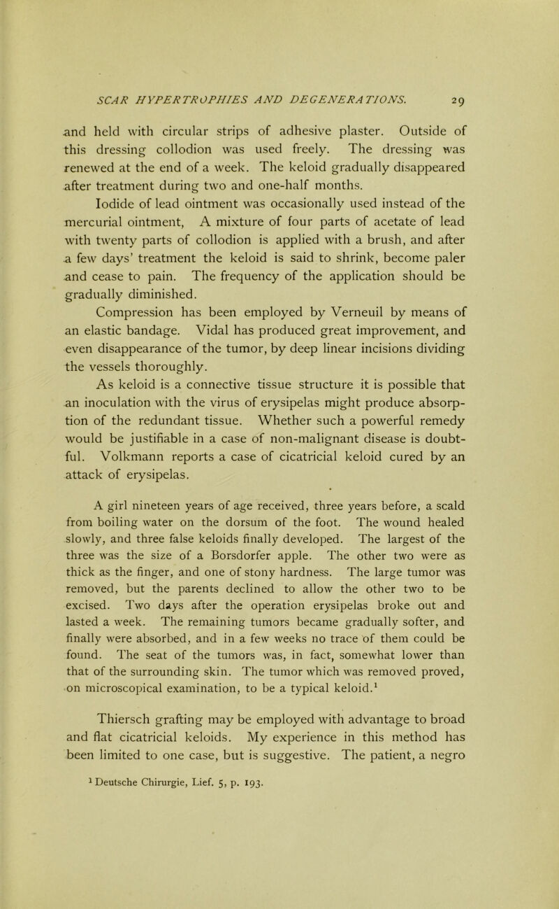 and held with circular strips of adhesive plaster. Outside of this dressing collodion was used freely. The dressing was renewed at the end of a week. The keloid gradually disappeared after treatment during two and one-half months. Iodide of lead ointment was occasionally used instead of the mercurial ointment, A mixture of four parts of acetate of lead with twenty parts of collodion is applied with a brush, and after .a few days’ treatment the keloid is said to shrink, become paler and cease to pain. The frequency of the application should be gradually diminished. Compression has been employed by Verneuil by means of an elastic bandage. Vidal has produced great improvement, and even disappearance of the tumor, by deep linear incisions dividing the vessels thoroughly. As keloid is a connective tissue structure it is possible that an inoculation with the virus of erysipelas might produce absorp- tion of the redundant tissue. Whether such a powerful remedy would be justifiable in a case of non-malignant disease is doubt- ful. Volkmann reports a case of cicatricial keloid cured by an attack of erysipelas. ■ A girl nineteen years of age received, three years before, a scald from boiling water on the dorsum of the foot. The wound healed slowly, and three false keloids finally developed. The largest of the three was the size of a Borsdorfer apple. The other two were as thick as the finger, and one of stony hardness. The large tumor was removed, but the parents declined to allow the other two to be excised. Two days after the operation erysipelas broke out and lasted a week. The remaining tumors became gradually softer, and finally were absorbed, and in a few weeks no trace of them could be found. The seat of the tumors was, in fact, somewhat lower than that of the surrounding skin. The tumor which was removed proved, on microscopical examination, to be a typical keloid.1 Thiersch grafting may be employed with advantage to broad and flat cicatricial keloids. My experience in this method has been limited to one case, but is suggestive. The patient, a negro 1 Deutsche Chirurgie, Lief. 5, p. 193.