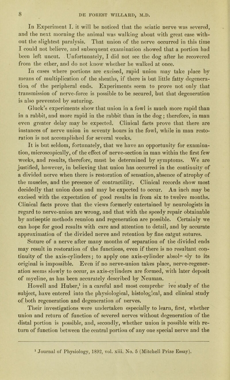 In Experiment I. it will be noticed that the sciatic nerve was severed, and the next morning the animal was walking about with great ease with- out the slightest paralysis. That union of the nerve occurred in this time I could not believe, and subsequent examination showed that a portion had been left uncut. Unfortunately, I did not see the dog after he recovered from the ether, and do not know whether he walked at once. In cases where portions are excised, rapid union may take place by means of multiplication of the sheaths, if there is but little fatty degenera- tion of the peripheral ends. Experiments seem to prove not only that transmission of nerve-force is possible to be secured, but that degeneration is also prevented by suturing. Gluck’s experiments show that union in a fowl is much more rapid than in a rabbit, and more rapid in the rabbit than in the dog; therefore, in man even greater delay may be expected. Clinical facts prove that there are instances of nerve union in seventy hours in the fowl, while in man resto- ration is not accomplished for several weeks. It is but seldom, fortunately, that we have an opportunity for examina- tion, microscopically, of the effect of nerve-section in man within the first few weeks, and results, therefore, must be determined by symptoms. We are justified, however, in believing that union has occurred in the continuity of a divided nerve when there is restoration of sensation, absence of atrophy of the muscles, and the presence of contractility. Clinical records show most decidedly that union does and may be expected to occur. An inch may be excised with the expectation of good results in from six to twelve months. Clinical facts prove that the views formerly entertained by neurologists in regard to nerve-union are wrong, and that with the speedy repair obtainable by antiseptic methods reunion and regeneration are possible. Certainly we can hope for good results with care and attention to detail, and by accurate approximation of the divided nerve and retention by fine catgut sutures. Suture of a nerve after many months of separation of the divided ends may result in restoration of the functions, even if there is no resultant con- tinuity of the axis-cylinders; to apply one axis-cylinder absob1 ely to its original is impossible. Even if no nerve-union takes place, nerve-regener- ation seems slowly to occur, as axis-cylinders are formed, with later deposit of myeline, as has been accurately described by Neuman. Howell and Huber,1 in a careful and most comprehe’ ive study of the subject, have entered into the physiological, histological, and clinical study of both regeneration and degeneration of nerves. Their investigations were undertaken especially to learn, first, whether union and return of function of severed nerves without degeneration of the distal portion is possible, and, secondly, whether union is possible with re- turn of function between the central portion of any one special nerve and the 1 Journal of Physiology, 1892, vol. xiii. No. 5 (Mitchell Prize Essay).