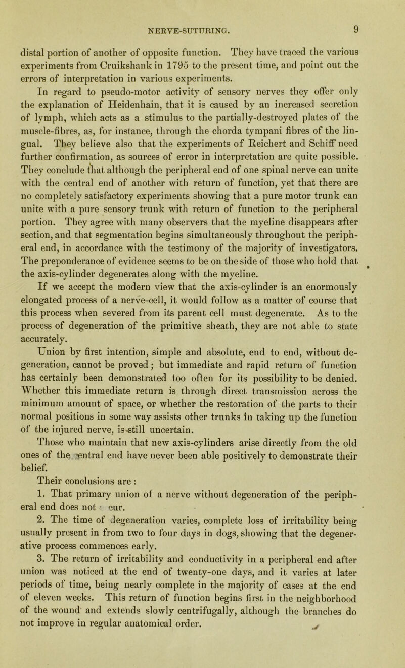 distal portion of another of opposite function. They have traced the various experiments from Cruikshank in 1795 to the present time, and point out the errors of interpretation in various experiments. In regard to pseudo-motor activity of sensory nerves they offer only the explanation of Heidenhain, that it is caused by an increased secretion of lymph, which acts as a stimulus to the partially-destroyed plates of the muscle-fibres, as, for instance, through the chorda tympani fibres of the lin- gual. They believe also that the experiments of Reichert and Schiflf need further confirmation, as sources of error in interpretation are quite possible. They conclude that although the peripheral end of one spinal nerve can unite with the central end of another with return of function, yet that there are no completely satisfactory experiments showing that a pure motor trunk can unite with a pure sensory trunk with return of function to the peripheral portion. They agree with many observers that the myeline disappears after section, and that segmentation begins simultaneously throughout the periph- eral end, in accordance with the testimony of the majority of investigators. The preponderance of evidence seems to be on the side of those who hold that the axis-cylinder degenerates along with the myeline. If we accept the modern view that the axis-cylinder is an enormously elongated process of a nerve-cell, it would follow as a matter of course that this process when severed from its parent cell must degenerate. As to the process of degeneration of the primitive sheath, they are not able to state accurately. Union by first intention, simple and absolute, end to end, without de- generation, cannot be proved; but immediate and rapid return of function has certainly been demonstrated too often for its possibility to be denied. Whether this immediate return is through direct transmission across the minimum amount of space, or whether the restoration of the parts to their normal positions in some way assists other trunks in taking up the function of the injured nerve, is .still uncertain. Those who maintain that new axis-cylinders arise directly from the old ones of the central end have never been able positively to demonstrate their belief. Their conclusions are: 1. That primary union of a nerve without degeneration of the periph- eral end does not / cur. 2. The time of degeneration varies, complete loss of irritability being usually present in from two to four days in dogs, showing that the degener- ative process commences early. 3. The return of irritability and conductivity in a peripheral end after union was noticed at the end of twenty-one days, and it varies at later periods of time, being nearly complete in the majority of cases at the end of eleven weeks. This return of function begins first in the neighborhood of the wound and extends slowly centrifugally, although the branches do not improve in regular anatomical order.