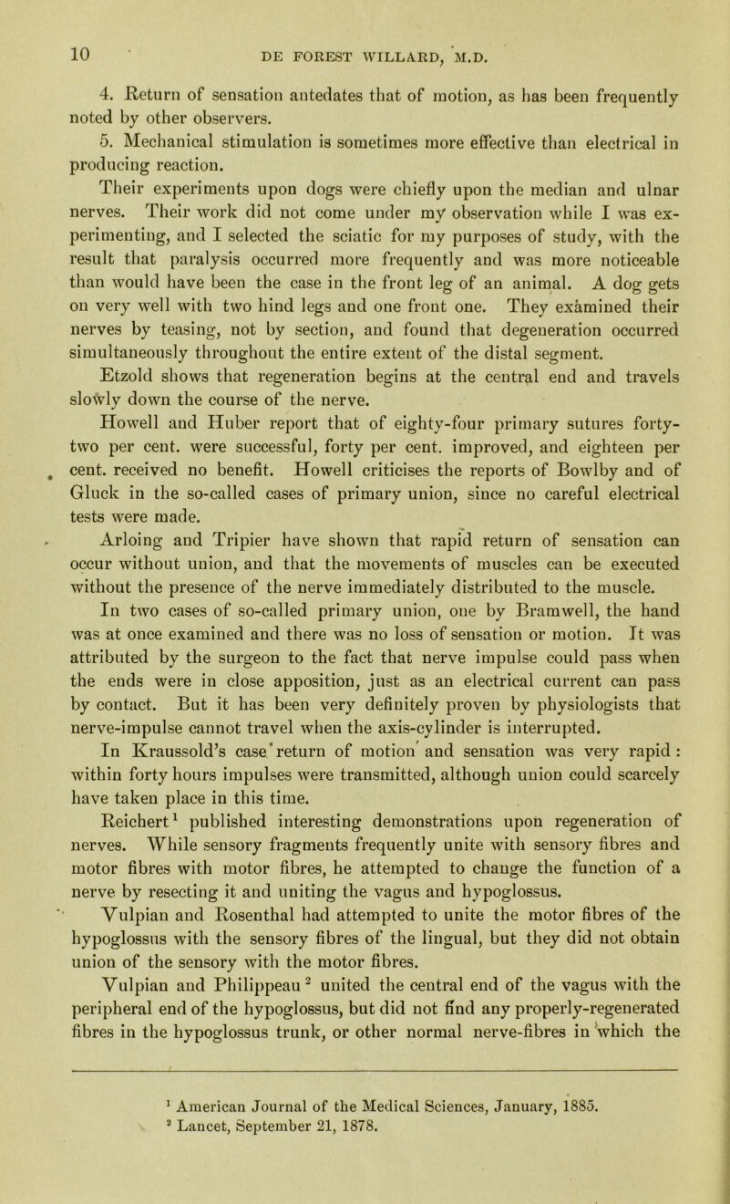 4. Return of sensation antedates that of motion, as has been frequently noted by other observers. 5. Mechanical stimulation is sometimes more effective than electrical in producing reaction. Their experiments upon dogs were chiefly upon the median and ulnar nerves. Their work did not come under mV observation while I was ex- perimenting, and I selected the sciatic for my purposes of study, with the result that paralysis occurred more frequently and was more noticeable than would have been the case in the front leg of an animal. A dog gets on very well with two hind legs and one front one. They examined their nerves by teasing, not by section, and found that degeneration occurred simultaneously throughout the entire extent of the distal segment. Etzold shows that regeneration begins at the central end and travels slowly down the course of the nerve. Howell and Huber report that of eighty-four primary sutures forty- two per cent, were successful, forty per cent, improved, and eighteen per cent, received no benefit. Howell criticises the reports of Bowlby and of Gluck in the so-called cases of primary union, since no careful electrical tests were made. Arloing and Tripier have shown that rapid return of sensation can occur without union, and that the movements of muscles can be executed without the presence of the nerve immediately distributed to the muscle. In two cases of so-called primary union, one by Bramwell, the hand was at once examined and there was no loss of sensation or motion. It was attributed by the surgeon to the fact that nerve impulse could pass when the ends were in close apposition, just as an electrical current can pass by contact. But it has been very definitely proven by physiologists that nerve-impulse cannot travel when the axis-cylinder is interrupted. In Kraussold’s case'return of motion and sensation was very rapid: within forty hours impulses were transmitted, although union could scarcely have taken place in this time. Reichert1 published interesting demonstrations upon regeneration of nerves. While sensory fragments frequently unite with sensory fibres and motor fibres with motor fibres, he attempted to change the function of a nerve by resecting it and uniting the vagus and hypoglossus. Vulpian and Rosenthal had attempted to unite the motor fibres of the hypoglossus with the sensory fibres of the lingual, but they did not obtain union of the sensory with the motor fibres. Vulpian and Philippeau 2 united the central end of the vagus with the peripheral end of the hypoglossus, but did not find any properly-regenerated fibres in the hypoglossus trunk, or other normal nerve-fibres in which the 1 American Journal of the Medical Sciences, January, 1885. 2 Lancet, September 21, 1878.