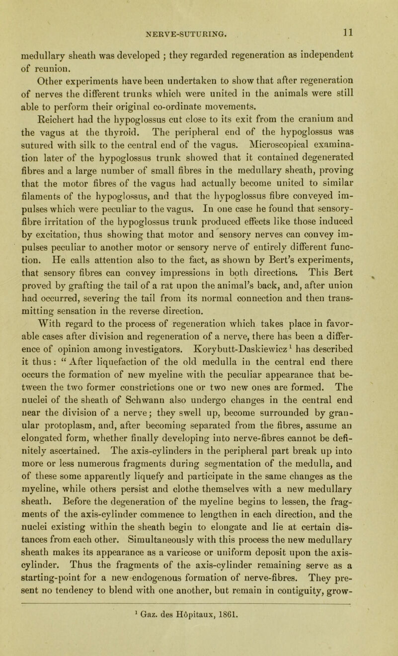 medullary sheath was developed ; they regarded regeneration as independent of reunion. Other experiments have been undertaken to show that after regeneration of nerves the different trunks which were united in the animals were still able to perform their original co-ordinate movements. Reichert had the hypoglossus cut close to its exit from the cranium and the vagus at the thyroid. The peripheral end of the hypoglossus was sutured with silk to the central end of the vagus. Microscopical examina- tion later of the hypoglossus trunk showed that it contained degenerated fibres and a large number of small fibres in the medullary sheath, proving that the motor fibres of the vagus had actually become united to similar filaments of the hypoglossus, and that the hypoglossus fibre conveyed im- pulses which were peculiar to the vagus. In one case he found that sensory- fibre irritation of the hypoglossus trunk produced effects like those induced by excitation, thus showing that motor and sensory nerves can convey im- pulses peculiar to another motor or sensory nerve of entirely different func- tion. He calls attention also to the fact, as shown by Bert’s experiments, that sensory fibres can convey impressions in both directions. This Bert proved by grafting the tail of a rat upon the animal’s back, and, after union had occurred, severing the tail from its normal connection and then trans- mitting sensation in the reverse direction. With regard to the process of regeneration which takes place in favor- able cases after division and regeneration of a nerve, there has been a differ- ence of opinion among investigators. Korybutt-Daskiewicz1 has described it thus : “ After liquefaction of the old medulla in the central end there occurs the formation of new myeline with the peculiar appearance that be- tween the two former constrictions one or two new ones are formed. The nuclei of the sheath of Schwann also undergo changes in the central end near the division of a nerve; they swell up, become surrounded by gran- ular protoplasm, and, after becoming separated from the fibres, assume an elongated form, whether finally developing into nerve-fibres cannot be defi- nitely ascertained. The axis-cylinders in the peripheral part break up into more or less numerous fragments during segmentation of the medulla, and of these some apparently liquefy and participate in the same changes as the myeline, while others persist and clothe themselves with a new medullary sheath. Before the degeneration of the myeline begins to lessen, the frag- ments of the axis-cylinder commence to lengthen in each direction, and the nuclei existing within the sheath begin to elongate and lie at certain dis- tances from each other. Simultaneously with this process the new medullary sheath makes its appearance as a varicose or uniform deposit upon the axis- cylinder. Thus the fragments of the axis-cylinder remaining serve as a starting-point for a new endogenous formation of nerve-fibres. They pre- sent no tendency to blend with one another, but remain in contiguity, grow- 1 Gaz. des Hopitaux, 1861.