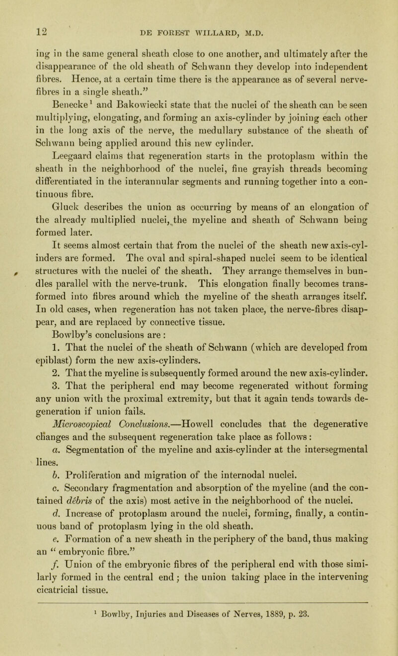 ing in the same general sheath close to one another, and ultimately after the disappearance of the old sheath of Schwann they develop into independent fibres. Hence, at a certain time there is the appearance as of several nerve- fibres in a single sheath.” Benecke1 and Bakowiecki state that the nuclei of the sheath can be seen multiplying, elongating, and forming an axis-cylinder by joining each other in the long axis of the nerve, the medullary substance of the sheath of Schwann being applied around this new cylinder. Leegaard claims that regeneration starts in the protoplasm within the sheath in the neighborhood of the nuclei, fine grayish threads becoming differentiated in the interannular segments and running together into a con- tinuous fibre. Gluck describes the union as occurring by means of an elongation of the already multiplied nuclei, the myeline and sheath of Schwann being formed later. It seems almost certain that from the nuclei of the sheath new axis-cyl- inders are formed. The oval and spiral-shaped nuclei seem to be identical structures with the nuclei of the sheath. They arrange themselves in bun- dles parallel with the nerve-trunk. This elongation finally becomes trans- formed into fibres around which the myeline of the sheath arranges itself. In old cases, when regeneration has not taken place, the nerve-fibres disap- pear, and are replaced by connective tissue. Bowlby’s conclusions are : 1. That the nuclei of the sheath of Schwann (which are developed from epiblast) form the new axis-cylinders. 2. That the myeline is subsequently formed around the new axis-cylinder. 3. That the peripheral end may become regenerated without forming any union with the proximal extremity, but that it again tends towards de- generation if union fails. Microscopical Conclusions.—Howell concludes that the degenerative changes and the subsequent regeneration take place as follows: а. Segmentation of the myeline and axis-cylinder at the intersegmental lines. б. Proliferation and migration of the internodal nuclei. c. Secondary fragmentation and absorption of the myeline (and the con- tained debris of the axis) most active in the neighborhood of the nuclei. d. Increase of protoplasm around the nuclei, forming, finally, a contin- uous band of protoplasm lying in the old sheath. e. Formation of a new sheath in the periphery of the band, thus making an “ embryonic fibre.” /. Union of the embryonic fibres of the peripheral end with those simi- larly formed in the central end; the union taking place in the intervening cicatricial tissue. 1 Bowlby, Injuries and Diseases of Nerves, 1889, p. 23.
