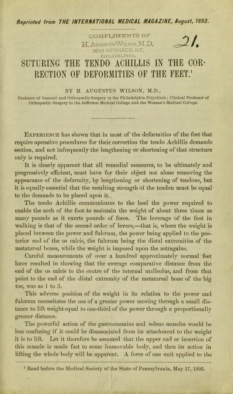 Reprinted from THE INTERNATIONAL MEDICAL MAGAZINE, August, 1893. compliments OF H. AugustusW ilson , M. D. 1611 SPRUCE ST. PHILADELPHIA. SUTURING THE TENDO ACHILLIS IN THE COR- RECTION OF DEFORMITIES OF THE FEET.1 BY H. AUGUSTUS WILSON, M.D., Professor of General and Orthopcedic Surgery in the Philadelphia Polyclinic; Clinical Professor of Orthopaedic Surgery in the Jefferson Medical College and the Woman’s Medical College. Experience has shown that in most of the deformities of the feet that require operative procedures for their correction the tendo Achillis demands section, and not infrequently the lengthening or shortening of that structure only is required. It is clearly apparent that all remedial measures, to be ultimately and progressively efficient, must have for their object not alone removing the appearance of the deformity, by lengthening or shortening of tendons, but it is equally essential that the resulting strength of the tendon must be equal to the demands to be placed upon it. The tendo Achillis communicates to the heel the power required to enable the arch of the foot to maintain the weight of about three times as many pounds as it exerts pounds of force. The leverage of the foot in walking is that of the second order of levers,—that is, where the weight is placed between the power and fulcrum, the power being applied to the pos- terior end of the os calcis, the fulcrum being the distal extremities of the metatarsal bones, while the weight is imposed upon the astragalus. Careful measurements of over a hundred approximately normal feet have resulted in showing that the average comparative distance from the end of the os calcis to the centre of the internal malleolus, and from that point to the end of the distal extremity of the metatarsal bone of the big toe, was as 1 to 3. This adverse position of the weight in its relation to the power and fulcrum necessitates the use of a greater power moving through a small dis- tance to lift weight equal to one-third of the power through a proportionally greater distance. The powerful action of the gastrocnemius and soleus muscles would be less confusing if it could be disassociated from its attachment to the weight it is to lift. Let it therefore be assumed that the upper end or insertion of this muscle is made fast to some immovable body, and then its action in lifting the whole body will be apparent. A force of one unit applied to the