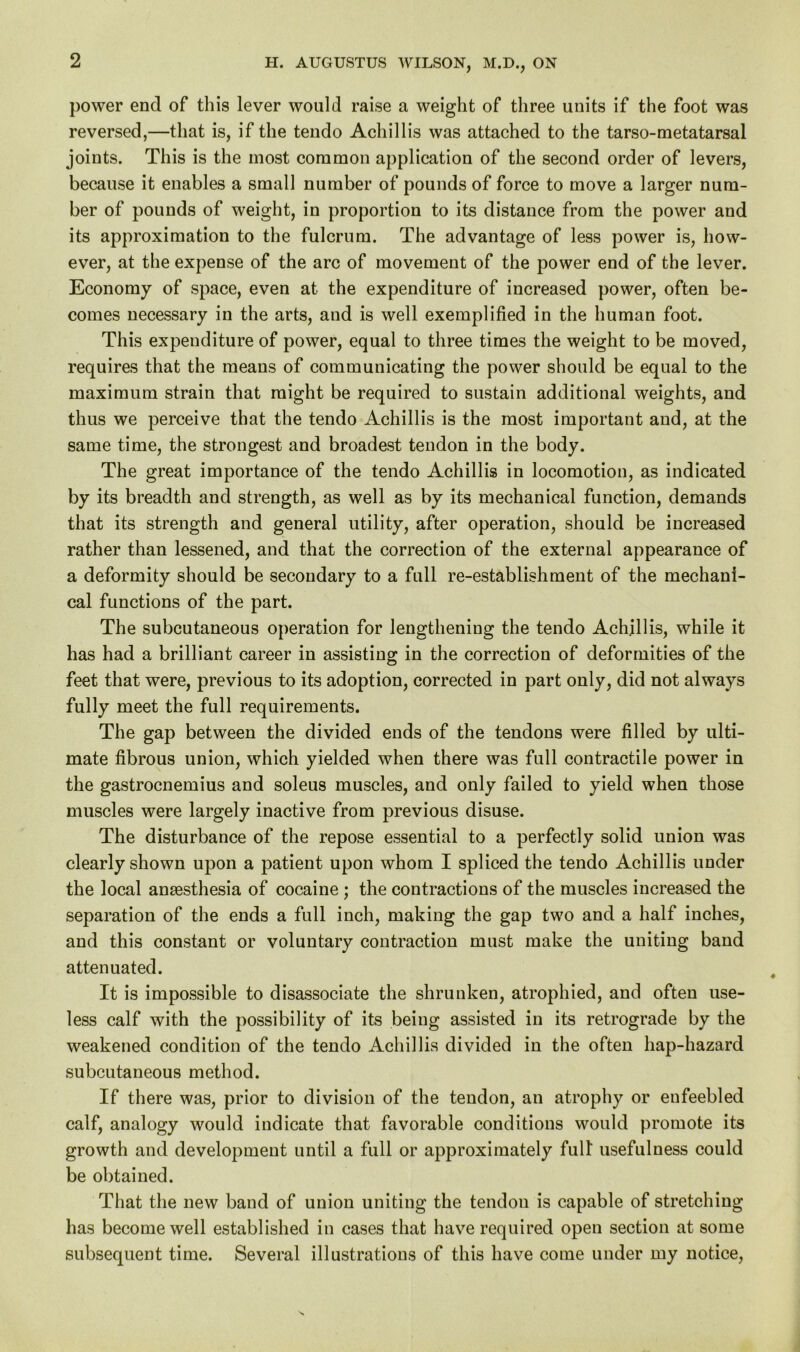 power end of this lever would raise a weight of three units if the foot was reversed,—that is, if the tendo Achillis was attached to the tarso-metatarsal joints. This is the most common application of the second order of levers, because it enables a small number of pounds of force to move a larger num- ber of pounds of weight, in proportion to its distance from the power and its approximation to the fulcrum. The advantage of less power is, how- ever, at the expense of the arc of movement of the power end of the lever. Economy of space, even at the expenditure of increased power, often be- comes necessary in the arts, and is well exemplified in the human foot. This expenditure of power, equal to three times the weight to be moved, requires that the means of communicating the power should be equal to the maximum strain that might be required to sustain additional weights, and thus we perceive that the tendo Achillis is the most important and, at the same time, the strongest and broadest tendon in the body. The great importance of the tendo Achillis in locomotion, as indicated by its breadth and strength, as well as by its mechanical function, demands that its strength and general utility, after operation, should be increased rather than lessened, and that the correction of the external appearance of a deformity should be secondary to a full re-establishment of the mechani- cal functions of the part. The subcutaneous operation for lengthening the tendo Achillis, while it has had a brilliant career in assisting in the correction of deformities of the feet that were, previous to its adoption, corrected in part only, did not always fully meet the full requirements. The gap between the divided ends of the tendons were filled by ulti- mate fibrous union, which yielded when there was full contractile power in the gastrocnemius and soleus muscles, and only failed to yield when those muscles were largely inactive from previous disuse. The disturbance of the repose essential to a perfectly solid union was clearly shown upon a patient upon whom I spliced the tendo Achillis under the local antesthesia of cocaine ; the contractions of the muscles increased the separation of the ends a full inch, making the gap two and a half inches, and this constant or voluntary contraction must make the uniting band attenuated. It is impossible to disassociate the shrunken, atrophied, and often use- less calf with the possibility of its being assisted in its retrograde by the weakened condition of the tendo Achillis divided in the often hap-hazard subcutaneous method. If there was, prior to division of the tendon, an atrophy or enfeebled calf, analogy would indicate that favorable conditions would promote its growth and development until a full or approximately full usefulness could be obtained. That the new band of union uniting the tendon is capable of stretching has become well established in cases that have required open section at some subsequent time. Several illustrations of this have come under my notice,