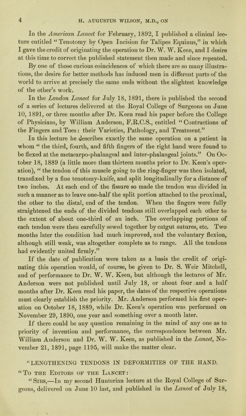 In the American Lancet for February, 1892, I published a clinical lec- ture entitled “Tenotomy by Open Incision for Talipes Equinus,” in which I gave the credit of originating the operation to Dr. W. W. Keen, and I desire at this time to correct the published statement then made and since repeated. By one of those curious coincidences of which there are so many illustra- tions, the desire for better methods has induced men in different parts of the world to arrive at precisely the same ends without the slightest knowledge of the other’s work. In the London Lancet for July 18, 1891, there is published the second of a series of lectures delivered at the Royal College of Surgeons on June 10, 1891, or three months after Dr. Keen read his paper before the College of Physicians, by William Auderson, F.R.C.S., entitled “ Contractions of the Fingers and Toes: their Varieties, Pathology, and Treatment.” In this lecture he describes exactly the same operation on a patient in whom “ the third, fourth, and fifth fingers of the right hand were found to be flexed at the metacarpo-phalaugeal and inter-phalangeal joints.” On Oc- tober 18, 1889 (a little more than thirteen months prior to Dr. Keen’s oper- ation), “ the tendon of this muscle going to the ring-finger was then isolated, transfixed by a fine tenotomy-knife, and split longitudinally for a distance of two inches. At each end of the fissure so made the tendon was divided in such a manner as to leave one-half the split portion attached to the proximal, the other to the distal, end of the tendon. When the fingers were fully straightened the ends of the divided tendons still overlapped each other to the extent of about one-third of an inch. The overlapping portions of each tendon were then carefully sewed together by catgut sutures, etc. Two months later the condition had much improved, and the voluntary flexion, although still weak, was altogether complete as to range. All the tendons had evidently united firmly.” If the date of publication were taken as a basis the credit of origi- nating this operation would, of course, be given to Dr. S. Weir Mitchell, and of performance to Dr. W. W. Keen, but although the lectures of Mr. Anderson were not published until July 18, or about four , and a half months after Dr. Keen read his paper, the dates of the respective operations must clearly establish the priority. Mr. Anderson performed his first oper- ation on October 18, 1889, while Dr. Keen’s operation was performed on November 29, 1890, one year and something over a month later. If there could be any question remaining in the mind of any one as to priority of invention and performance, the correspondence between Mr. William Anderson and Dr. W. W. Keen, as published in the Lancet, No- vember 21, 1891, page 1195, will make the matter clear. “LENGTHENING TENDONS IN DEFORMITIES OF THE HAND. “To the Editors of the Lancet: “ Sirs,—In my second Hunterian lecture at the Royal College of Sur- geons, delivered on June 10 last, and published in the Lancet of July 18,