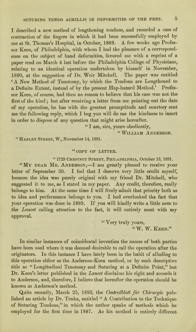 I described a new method of lengthening tendons, and recorded a case of contraction of the fingers in which it had been successfully employed by me at St. Thomas’s Hospital, in October, 1889. A few weeks ago Profes- sor Keen, of Philadelphia, with whom I had the pleasure of a correspond- ence on the subject of hand deformities, favored me with a reprint of a paper read on March 4 last before the Philadelphia College of Physicians, relating to an identical operation undertaken by himself in November, 1890, at the suggestion of Dr. Weir Mitchell. The paper was entitled ‘ A New Method of Tenotomy, by which the Tendons are Lengthened to a Definite Extent, instead of by the present Hap-hazard Method.’ Profes- sor Keen, of course, had then no reason to believe that his case was not the first of the kind; but after receiving a letter from me pointing out the date of my operation, he has with the greatest promptitude and courtesy sent me the following reply, which I beg you will do me the kindness to insert in order to dispose of any question that might arise hereafter. “ I am, sirs, yours obediently, “ William Anderson. “ Harley Street, W., November 14, 1891. “copy of letter. “ 1729 Chestnut Street, Philadelphia, October 13, 1891. “ My dear Mr. Anderson,—I am greatly pleased to receive your letter of September 30. I feel that I deserve very little credit myself, because the idea was purely original with my friend Dr. Mitchell, who suggested it to me, as I stated in my paper. Any credit, therefore, really belongs to him. At the same time I will freely admit that priority both as to idea and performance belongs to you. I had overlooked the fact that your operation was done in 1889. If you will kindly write a little note to the Lancet calling attention to the fact, it will entirely meet with my approval. “Very truly yours, “ W. W. Keen.” In similar instances of coincidental invention the names of both parties have been used where it was deemed desirable to call the operation after the originators. In this instance I have lately been in the habit of alluding to this operation either as the Anderson-Keen method, or by such descriptive title as “ Longitudinal Tenotomy and Suturing at a Definite Point,” but Dr. Keen’s letter published in the Lancet disclaims his right and accords it to Anderson, and, therefore, I believe that hereafter the operation should be known as Anderson’s method. Quite recently, March 25, 1893, the Centralblatt fur Chirurgie pub- lished an article by Dr. Trnka, entitled “A Contribution to the Technique of Suturing Tendons,” in which the author speaks of methods which he employed for the first time in 1887. As his method is entirely different