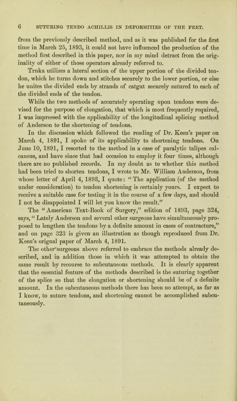 from the previously described method, and as it was published for the first time in March 25, 1893, it could not have influenced the production of the method first described in this paper, nor in my mind detract from the orig- inality of either of those operators already referred to. Trnka utilizes a lateral section of the upper portion of the divided ten- don, which he turns down and stitches securely to the lower portion, or else he unites the divided ends by strands of catgut securely sutured to each of the divided ends of the tendon. While the two methods of accurately operating upon tendons were de- vised for the purpose of elongation, that which is most frequently required, I was impressed with the applicability of the longitudinal splicing method of Anderson to the shortening of tendons. In the discussion which followed the reading of Dr. Keen’s paper on March 4, 1891, I spoke of its applicability to shortening tendons. On June 10, 1891, I resorted to the method in a case of paralytic talipes cal- caneus, and have since that had occasion to employ it four times, although there are no published records. In my doubt as to whether this method had been tried to shorten tendons, I wrote to Mr. William Anderson, from whose letter of April 4, 1893, I quote: “The application (of the method under consideration) to tendon shortening is certainly yours. I expect to receive a suitable case for testing it in the course of a few days, and should I not be disappointed I will let you know the result.” The “American Text-Book of Surgery,” edition of 1893, page 324, says, “ Lately Anderson and several other surgeons have simultaneously pro- posed to lengthen the tendons by a definite amount in cases of contracture,” and on page 323 is given an illustration as though reproduced from Dr. Keen’s orignal paper of March 4, 1891. The other surgeons above referred to embrace the methods already de- scribed, and in addition those in which it was attempted to obtain the same result by recourse to subcutaneous methods. It is clearly apparent that the essential feature of the methods described is the suturing together of the splice so that the elongation or shortening should be of a definite amount. In the subcutaneous methods there has been no attempt, as far as I know, to suture tendons, and shortening cannot be accomplished subcu- taneously.