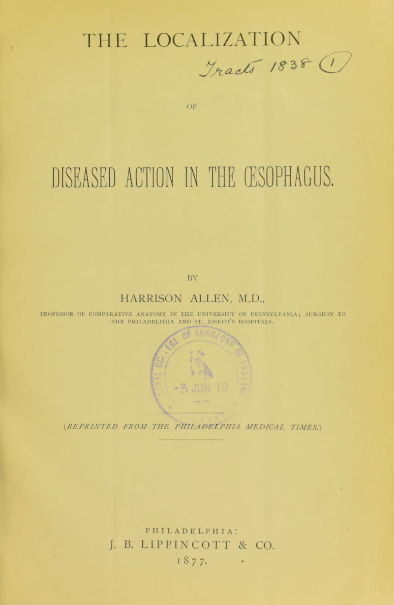 THE LOCALIZATION OF SEASED ACTION ]W HARRISON ALLEN, M.D., PROFESSOR OF COMPARATIVE ANATOMY IN THE UNIVERSITY OF PENNSYLVANIA; SUROEON TO THE PIIIEAUELPHIA AND ST. JOSEPH’S HOSPITALS. {REPRINTED EROM THE PmLADELPIIIA MEDICAL TIMES.) r IT I L A D E L P H I A : J, B. LIPPINCOTT & CO. 1877.