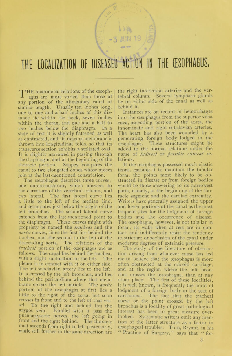 The anatomical relations of the oesoph- agus are more varied than those of any portion of the alimentary canal of similar length. Usually ten inches long, one to one and a half inches of this dis- tance lie within the neck, seven inches within the thorax, and one and a half to two inches below the diaphragm. In a state of rest it is slightly flattened as w^ell as contracted, and its mucous membrane is thrown into longitudinal folds, so that its transverse section exhibits a stellated oval. It is slightly narrowed in passing through the diaphragm, and at the beginning of the thoracic portion. Sappey compares the canal to two elongated cones whose apices join at the last-mentioned constriction. The cesophagus describes three curves : one antero-posterior, which answers to the curvature of the vertebral column, and two lateral. The first lateral curve lies a little to the left of the median line, and terminates just below the origin of the left bronchus. The second lateral curve extends from the last-mentioned point to the diaphragm. These curves might with propriety be named the tracheal and the curves, since the first lies behind the trachea, and the second to the left of the descending aorta. The relations of the tracheal portion of the oesophagus are as follows. The canal lies behind the trachea, with a slight inclination to the left. The ])leura is in contact with it on either side. 'The left subclavian artery lies to the left. It is crossed by the left bronchus, and lies behind the pericardium where that mem- brane covers the left auricle. 'Fhe aortic l)ortion of the oesophagus at first lies a little to the right of the aorta, but soon crosses in front and to the left of that ves- sel. To the right and behind lies the azygos vein. Parallel with it pass the jmeumogastric nerves, the left going in front and the right behind. The thoracic duct ascends from right to left posteriorly, while still further in the same direction are the right intercostal arteries and the ver- tebral column. Several lymphatic glands lie on either side of the canal as well as behind it. Instances are on record of hemorrhages into the oesophagus from the superior vena cava, ascending portion of the aorta, the innominate and right subclavian arteries. The heart has also been wounded by a penetrating foreign body lodged in the oesophagus. These structures might be added to the normal relations under the name of indirect or possible clinical re- lations. If the oesophagus possessed much elastic tissue, causing it to maintain the tubular form, the points most likely to be ob- structed in disease or from foreign bodies would be those answering to its narrowest parts, namely, at the beginning of the tho- racic segment and the cardiac extremity. Writers have generally assigned the upper and lower portions of the canal as the most frequent sites for the lodgment of foreign bodies and the occurrence of disease. The oesophagus, however, is not tubular in form ; its walls when at rest are in con- tact, and indifferently resist the tendency to stricture or occlusion of the canal under moderate degrees of extrinsic pressure. The study of the literature of obstruc- tion arising from w'hatever cause has led me to believe that the oesophagus is more often obstructed at the cricoid cartilage, and at the region where the left bron- chus crosses the oesophagus, than at any other place. The first of these localities, it is well known, is frequently the point' of lodgment of a foreign body or the seat of carcinoma. The fact that the tracheal curve or the point crossed by the left bronchus is a locality of great pathological interest has been in great measure over- looked. Systematic writers omit any men- tion of the latter structure as a factor in oesophageal troubles. Thus, Bryant, in his “Practice of Surgery,” says that “ for- 3