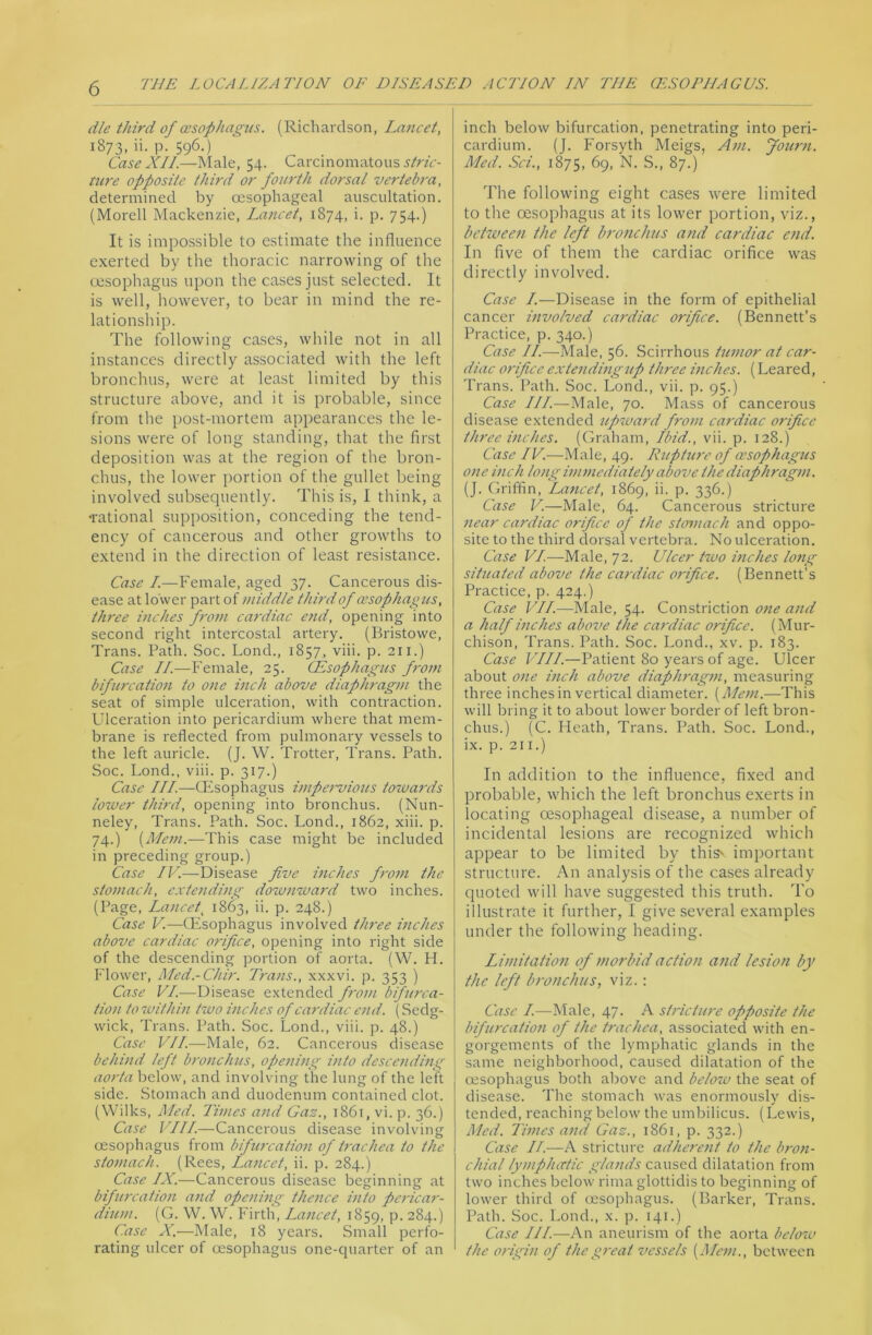 die third of oesophagus. (Richardson, Lajicet, 1873, ii. p. 596.) Case XII.—Male, 54. Carcinomatous j/rzr- tU7'e opposite third or fourth dorsal vertebra, determined by oesophageal auscultation. (Morell Mackenzie, Lancet, 1874, i. p. 754.) It is impossible to estimate the influence exerted by the thoracic narrowing of the oesophagus upon the cases just selected. It is well, however, to bear in mind the re- lationship. The following cases, while not in all instances directly associated with the left bronchus, were at least limited by this structure above, and it is probable, since from the post-mortem appearances the le- sions were of long standing, that the first deposition was at the region of the bron- chus, the lower portion of the gullet being involved subsequently. This is, I think, a •rational supposition, conceding the tend- ency of cancerous and other growths to extend in the direction of least resistance. Case I.—Female, aged 37. Cancerous dis- ease at lower part of middle third of oesophagus, three inches from cardiac end, opening into second right intercostal artery. (Bristowe, Trans. Path. Soc. Bond., 1857, viii. p. 211.) Case II.—Female, 25. (Esophagus f7-om bifurcation to one inch above diaphragni the seat of simple ulceration, with contraction. Ulceration into pericardium where that mem- brane is reflected from pulmonary vessels to the left auricle. (J. W. Trotter, Trans. Path. Soc. Bond., viii. p. 317.) Case III.—CFsophagus impet-vious toivards iotver third, opening into bronchus. (Nun- neley, Trans. Path. Soc. Bond., 1862, xiii. p. 74.) This case might be included in preceding group.) Case IV.—Disease five inches fi-ojn the stomach, extendmg do'wnward two inches. (Page, Lancet, 1863, ii. p. 248.) Case V.—tEsophagus involved three inches above cardiac orifice, opening into right side of the descending portion of aorta. (W. H. Flower, Med.-Chir. Trans., xxxvi. p. 353 ) Case VI.—Disease e.xtended from bifurca- tion to %vithin two inches of cardiac end. (Sedg- wick, Trans. Path. Soc. Bond., viii. p. 48.) Case VII.—Male, 62. Cancerous disease behind left bronchus, opening into descending aorta below, and involving the lung of the leVt side. Stomach and duodenum contained clot. (Wilks, Med. Times afid Gaz., 1861, vi. p. 36.) Case VIII.—Cancerous disease involving oesophagus from bifurration of trachea to the stomach. (Rees, Lancet, ii. p. 284.) Case IX.—Cancerous disease beginning at bifurcation and opening theiice into pericar- diuni. [G. W. W. Firth, Lancet, 1859, P- 284.) Case X.—Male, 18 years. Small perfo- rating ulcer of oesophagus one-quarter of an inch below bifurcation, penetrating into peri- cardium. (J. Forsyth Meigs, Ani. fotent. Med. Sci., 1875, 69, N. S., 87.) The following eight cases were limited to the oesophagus at its lower portion, viz., between the left bronchus and cardiac end. In five of them the cardiac orifice was directly involved. Case I.—Disease in the form of epithelial cancer mvolved cardiac orifice. (Bennett’s Practice, p. 340.) Case II.—Male, 56. .Scirrhous tumor at car- diac orifice exte^idingup three ijiches. (Beared, Trans. Path. Soc. Bond., vii. p. 95.) Case III.—Male, 70. Mass of cancerous disease extended upiuard from cardiac orifice three mehes. (Graham, Ibid., vii. p. 128.) Case IV.—Male, 49. Ruphme of oesophagus one inch long immediately above the diaphragm. (J. Griffin, La?icet, 1869, ii. p. 336.) Case V.—Male, 64. Cancerous stricture near cardiac orifice of the stomach and oppo- site to the third dorsal vertebra. No ulceration. Case U/—Male, 72. Ulcer two itiches loftg situated above the cardiac orifice. (Bennett’s Practice, p. 424.) Case VII.—Male, 54. Constriction otie and a half inches above the cardiac orifice. (Mur- chison, Trans. Path. Soc. Bond., xv. p. 183. Case VIII.—Patient 80 years of age. Ulcer about one inch above diaphragm, measuring three inches in vertical diameter. {Mem.—This will bring it to about lower border of left bron- chus.) (C. Heath, Trans. Path. Soc. Bond., ix. p. 211.) In addition to the influence, fixed and probable, which the left bronchus exerts in locating oesophageal disease, a number of incidental lesions are recognized whicli appear to be limited by this' important structure. An analysis of the cases already quoted will have suggested this truth. To illustrate it further, I give several examples under the following heading. Limitation of morbid action and lesion by the left bronchus, viz.: Case I.—Male, 47. A sti'icture opposite the bifurcation of the trachea, associated with en- gorgements of the lymphatic glands in the same neighborhood, caused dilatation of the oesophagus both above and below the seat of disease. The stomach was enormously dis- tended, reaching below the umbilicus. (Bewis, Med. Times and Gaz., 1861, p. 332.) Case II.—A stricture adherent to the bron- chial lymphatic ,fiands caused dilatation from two inches below rima glottidis to beginning of lower third of (esophagus. (Barker, Trans. Path. Soc. Bond., x. p. 141.) Case III.—An aneurism of the aorta below the origin of the great vessels {Mem., between